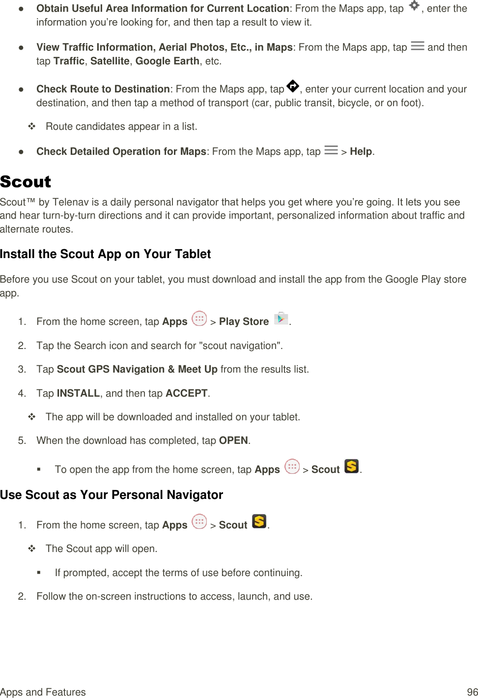 Apps and Features  96 ● Obtain Useful Area Information for Current Location: From the Maps app, tap  , enter the information you’re looking for, and then tap a result to view it. ● View Traffic Information, Aerial Photos, Etc., in Maps: From the Maps app, tap   and then tap Traffic, Satellite, Google Earth, etc.  ● Check Route to Destination: From the Maps app, tap , enter your current location and your destination, and then tap a method of transport (car, public transit, bicycle, or on foot).   Route candidates appear in a list. ● Check Detailed Operation for Maps: From the Maps app, tap   &gt; Help. Scout Scout™ by Telenav is a daily personal navigator that helps you get where you’re going. It lets you see and hear turn-by-turn directions and it can provide important, personalized information about traffic and alternate routes. Install the Scout App on Your Tablet Before you use Scout on your tablet, you must download and install the app from the Google Play store app. 1.  From the home screen, tap Apps   &gt; Play Store  .  2.  Tap the Search icon and search for &quot;scout navigation&quot;. 3.  Tap Scout GPS Navigation &amp; Meet Up from the results list. 4.  Tap INSTALL, and then tap ACCEPT.   The app will be downloaded and installed on your tablet. 5.  When the download has completed, tap OPEN.    To open the app from the home screen, tap Apps   &gt; Scout  . Use Scout as Your Personal Navigator 1.  From the home screen, tap Apps   &gt; Scout  .   The Scout app will open.   If prompted, accept the terms of use before continuing. 2.  Follow the on-screen instructions to access, launch, and use. 