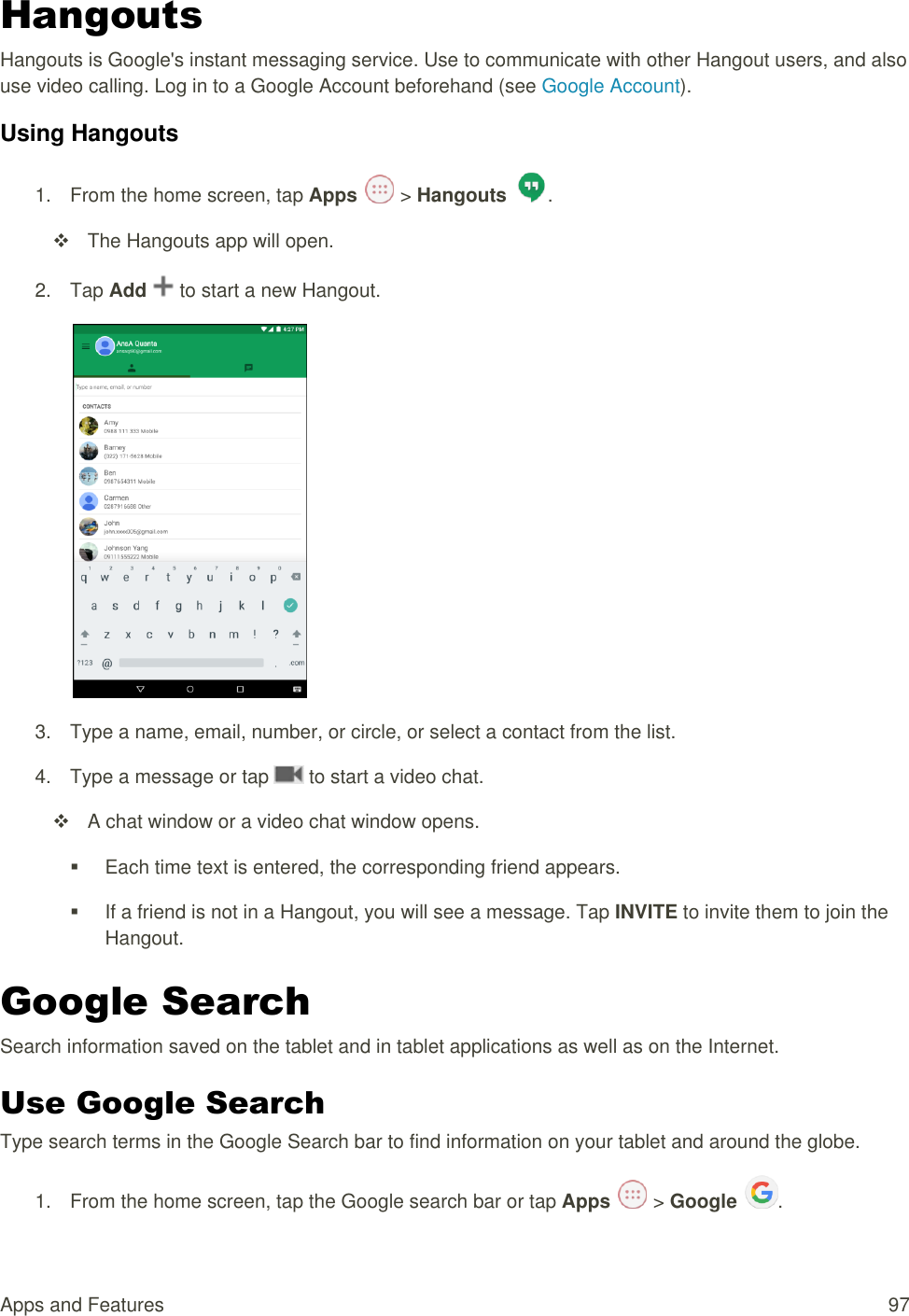 Apps and Features  97 Hangouts Hangouts is Google&apos;s instant messaging service. Use to communicate with other Hangout users, and also use video calling. Log in to a Google Account beforehand (see Google Account). Using Hangouts 1.  From the home screen, tap Apps   &gt; Hangouts  .   The Hangouts app will open. 2.  Tap Add   to start a new Hangout.  3.  Type a name, email, number, or circle, or select a contact from the list. 4.  Type a message or tap   to start a video chat.   A chat window or a video chat window opens.   Each time text is entered, the corresponding friend appears.   If a friend is not in a Hangout, you will see a message. Tap INVITE to invite them to join the Hangout. Google Search Search information saved on the tablet and in tablet applications as well as on the Internet. Use Google Search Type search terms in the Google Search bar to find information on your tablet and around the globe. 1.  From the home screen, tap the Google search bar or tap Apps   &gt; Google  .  