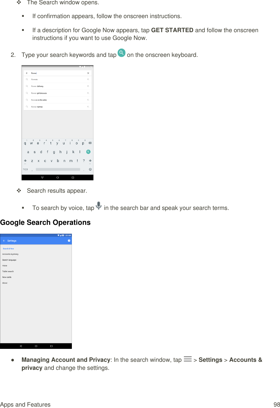 Apps and Features  98   The Search window opens.   If confirmation appears, follow the onscreen instructions.   If a description for Google Now appears, tap GET STARTED and follow the onscreen instructions if you want to use Google Now. 2.  Type your search keywords and tap  on the onscreen keyboard.    Search results appear.   To search by voice, tap  in the search bar and speak your search terms. Google Search Operations  ● Managing Account and Privacy: In the search window, tap   &gt; Settings &gt; Accounts &amp; privacy and change the settings. 