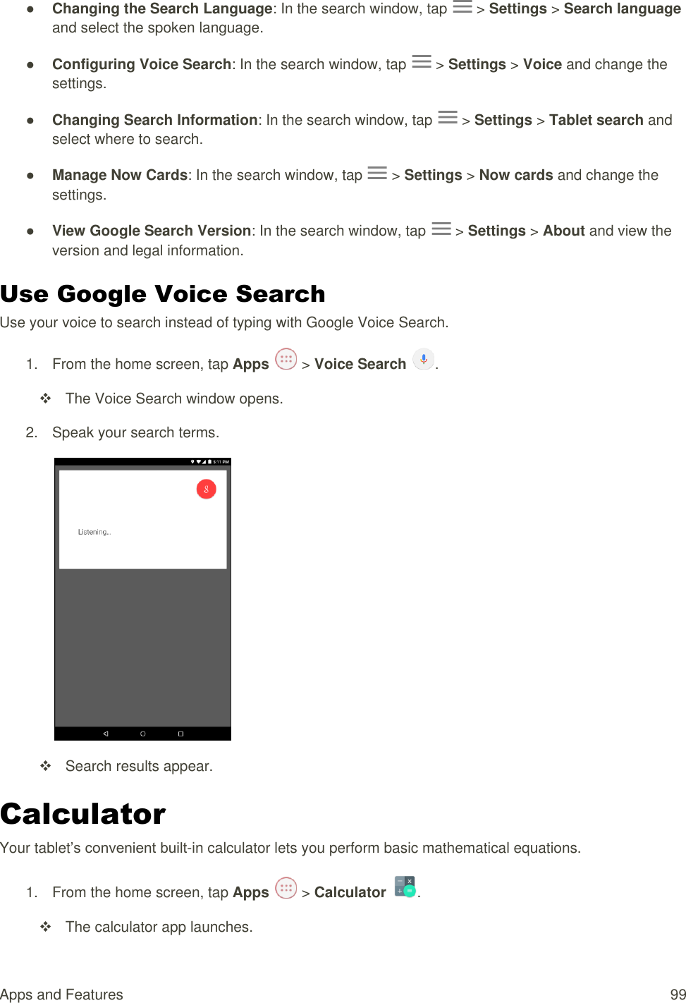 Apps and Features  99 ● Changing the Search Language: In the search window, tap   &gt; Settings &gt; Search language and select the spoken language. ● Configuring Voice Search: In the search window, tap   &gt; Settings &gt; Voice and change the settings. ● Changing Search Information: In the search window, tap   &gt; Settings &gt; Tablet search and select where to search. ● Manage Now Cards: In the search window, tap   &gt; Settings &gt; Now cards and change the settings. ● View Google Search Version: In the search window, tap   &gt; Settings &gt; About and view the version and legal information. Use Google Voice Search Use your voice to search instead of typing with Google Voice Search. 1.  From the home screen, tap Apps   &gt; Voice Search  .   The Voice Search window opens. 2.  Speak your search terms.    Search results appear. Calculator Your tablet’s convenient built-in calculator lets you perform basic mathematical equations.  1.  From the home screen, tap Apps   &gt; Calculator  .   The calculator app launches. 