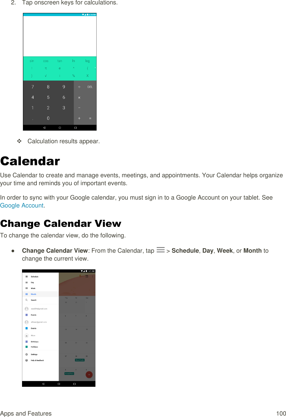 Apps and Features  100 2.  Tap onscreen keys for calculations.     Calculation results appear. Calendar Use Calendar to create and manage events, meetings, and appointments. Your Calendar helps organize your time and reminds you of important events. In order to sync with your Google calendar, you must sign in to a Google Account on your tablet. See Google Account. Change Calendar View To change the calendar view, do the following. ● Change Calendar View: From the Calendar, tap   &gt; Schedule, Day, Week, or Month to change the current view.  