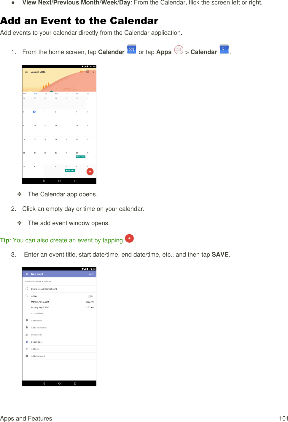 Apps and Features  101 ● View Next/Previous Month/Week/Day: From the Calendar, flick the screen left or right. Add an Event to the Calendar Add events to your calendar directly from the Calendar application. 1.  From the home screen, tap Calendar   or tap Apps   &gt; Calendar  .     The Calendar app opens. 2.  Click an empty day or time on your calendar.    The add event window opens. Tip: You can also create an event by tapping  . 3.   Enter an event title, start date/time, end date/time, etc., and then tap SAVE.   
