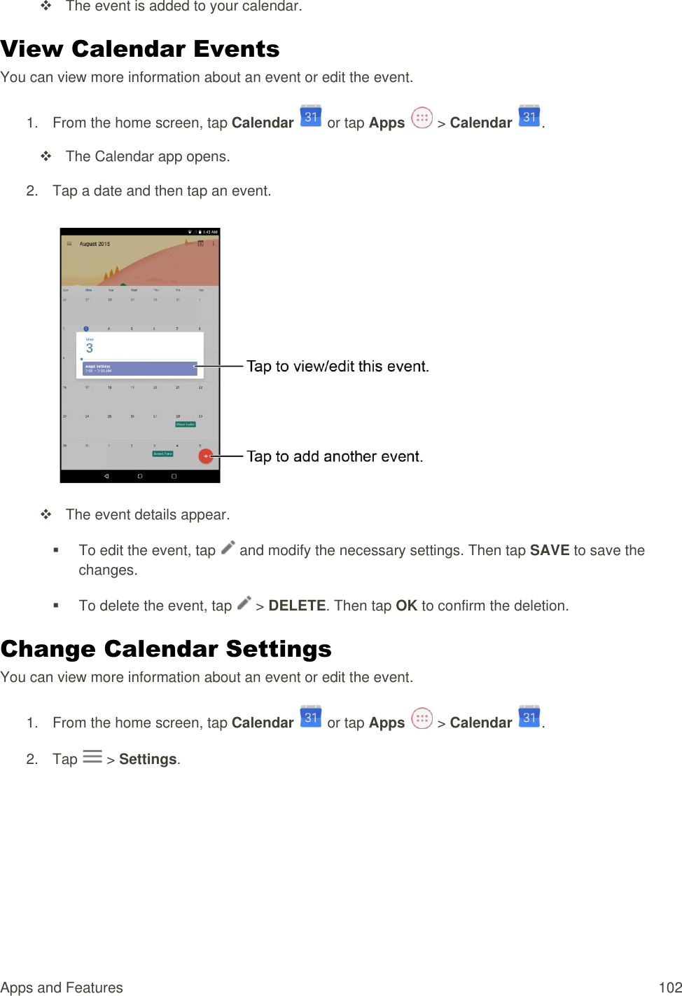 Apps and Features  102   The event is added to your calendar. View Calendar Events You can view more information about an event or edit the event. 1.  From the home screen, tap Calendar   or tap Apps   &gt; Calendar  .   The Calendar app opens. 2.  Tap a date and then tap an event.     The event details appear.   To edit the event, tap   and modify the necessary settings. Then tap SAVE to save the changes.   To delete the event, tap   &gt; DELETE. Then tap OK to confirm the deletion. Change Calendar Settings You can view more information about an event or edit the event. 1.  From the home screen, tap Calendar   or tap Apps   &gt; Calendar  . 2.  Tap   &gt; Settings. 