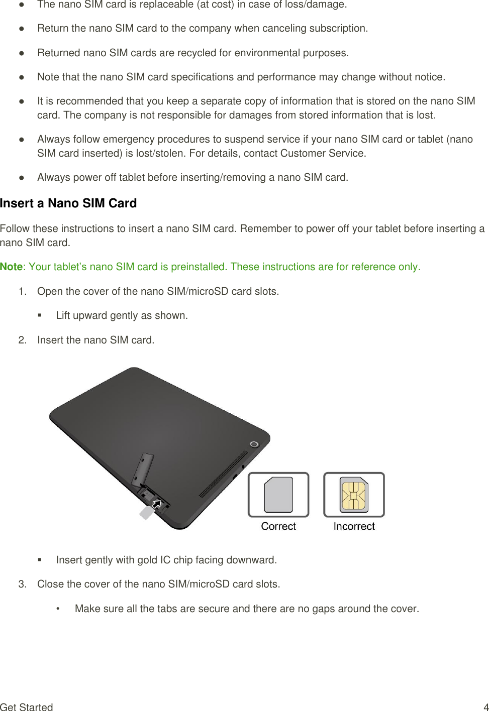 Get Started  4 ●  The nano SIM card is replaceable (at cost) in case of loss/damage. ●  Return the nano SIM card to the company when canceling subscription. ●  Returned nano SIM cards are recycled for environmental purposes. ●  Note that the nano SIM card specifications and performance may change without notice. ●  It is recommended that you keep a separate copy of information that is stored on the nano SIM card. The company is not responsible for damages from stored information that is lost. ●  Always follow emergency procedures to suspend service if your nano SIM card or tablet (nano SIM card inserted) is lost/stolen. For details, contact Customer Service. ●  Always power off tablet before inserting/removing a nano SIM card. Insert a Nano SIM Card Follow these instructions to insert a nano SIM card. Remember to power off your tablet before inserting a nano SIM card. Note: Your tablet’s nano SIM card is preinstalled. These instructions are for reference only. 1. Open the cover of the nano SIM/microSD card slots.   Lift upward gently as shown. 2.  Insert the nano SIM card.        Insert gently with gold IC chip facing downward. 3.  Close the cover of the nano SIM/microSD card slots. •  Make sure all the tabs are secure and there are no gaps around the cover. 