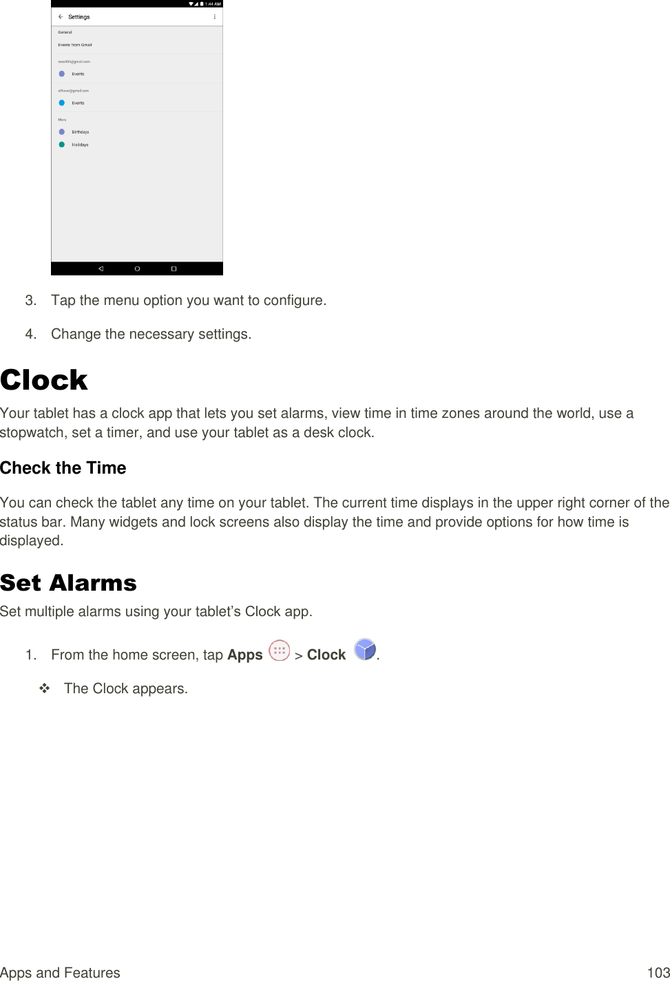 Apps and Features  103  3.  Tap the menu option you want to configure. 4.  Change the necessary settings. Clock Your tablet has a clock app that lets you set alarms, view time in time zones around the world, use a stopwatch, set a timer, and use your tablet as a desk clock. Check the Time You can check the tablet any time on your tablet. The current time displays in the upper right corner of the status bar. Many widgets and lock screens also display the time and provide options for how time is displayed. Set Alarms Set multiple alarms using your tablet’s Clock app. 1.  From the home screen, tap Apps   &gt; Clock  .   The Clock appears. 