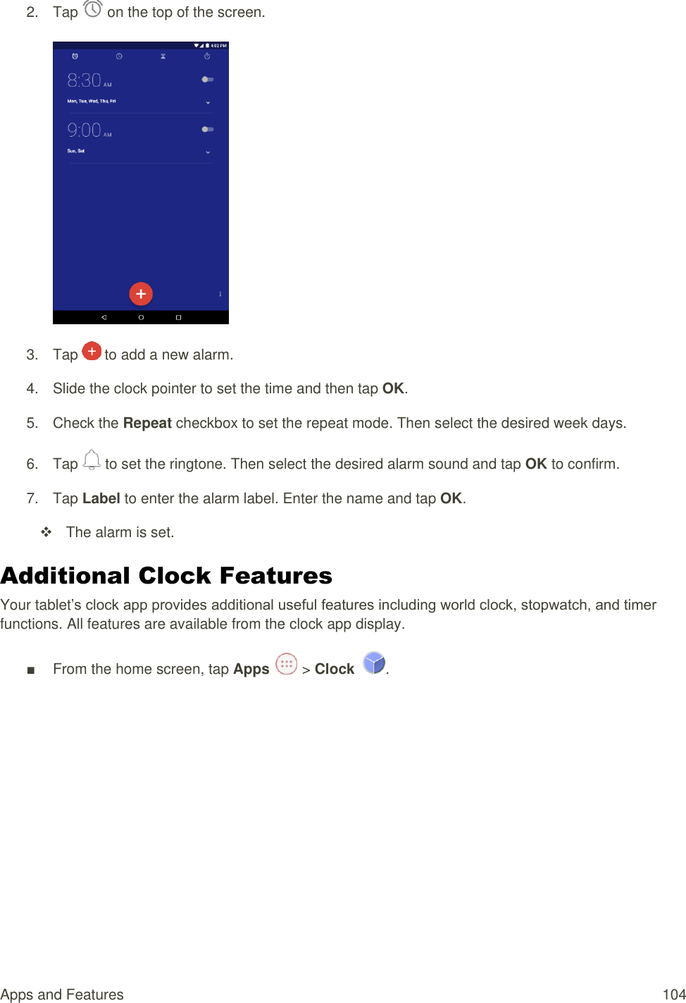 Apps and Features  104 2.  Tap   on the top of the screen.    3.  Tap   to add a new alarm. 4.  Slide the clock pointer to set the time and then tap OK. 5.  Check the Repeat checkbox to set the repeat mode. Then select the desired week days. 6.  Tap   to set the ringtone. Then select the desired alarm sound and tap OK to confirm. 7.  Tap Label to enter the alarm label. Enter the name and tap OK.    The alarm is set. Additional Clock Features Your tablet’s clock app provides additional useful features including world clock, stopwatch, and timer functions. All features are available from the clock app display. ■  From the home screen, tap Apps   &gt; Clock  . 