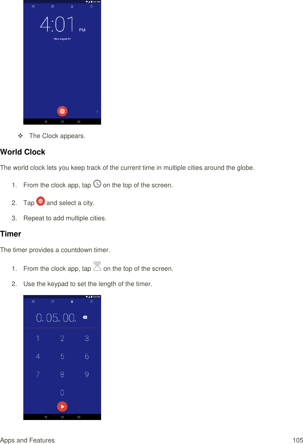 Apps and Features  105    The Clock appears. World Clock The world clock lets you keep track of the current time in multiple cities around the globe. 1.  From the clock app, tap   on the top of the screen. 2.  Tap   and select a city. 3.  Repeat to add multiple cities. Timer The timer provides a countdown timer. 1.  From the clock app, tap   on the top of the screen. 2.  Use the keypad to set the length of the timer.  