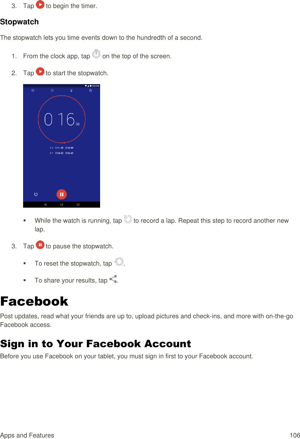 Apps and Features  106 3.  Tap   to begin the timer. Stopwatch The stopwatch lets you time events down to the hundredth of a second. 1.  From the clock app, tap   on the top of the screen. 2.  Tap   to start the stopwatch.     While the watch is running, tap   to record a lap. Repeat this step to record another new lap. 3.  Tap   to pause the stopwatch.   To reset the stopwatch, tap  .   To share your results, tap  . Facebook Post updates, read what your friends are up to, upload pictures and check-ins, and more with on-the-go Facebook access. Sign in to Your Facebook Account Before you use Facebook on your tablet, you must sign in first to your Facebook account. 