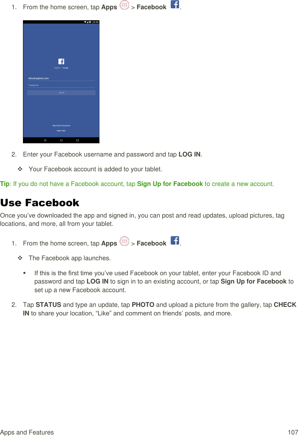 Apps and Features  107 1.  From the home screen, tap Apps   &gt; Facebook  .   2.  Enter your Facebook username and password and tap LOG IN.   Your Facebook account is added to your tablet. Tip: If you do not have a Facebook account, tap Sign Up for Facebook to create a new account. Use Facebook Once you’ve downloaded the app and signed in, you can post and read updates, upload pictures, tag locations, and more, all from your tablet. 1.  From the home screen, tap Apps   &gt; Facebook  .   The Facebook app launches.  If this is the first time you’ve used Facebook on your tablet, enter your Facebook ID and password and tap LOG IN to sign in to an existing account, or tap Sign Up for Facebook to set up a new Facebook account.  2.  Tap STATUS and type an update, tap PHOTO and upload a picture from the gallery, tap CHECK IN to share your location, “Like” and comment on friends’ posts, and more. 