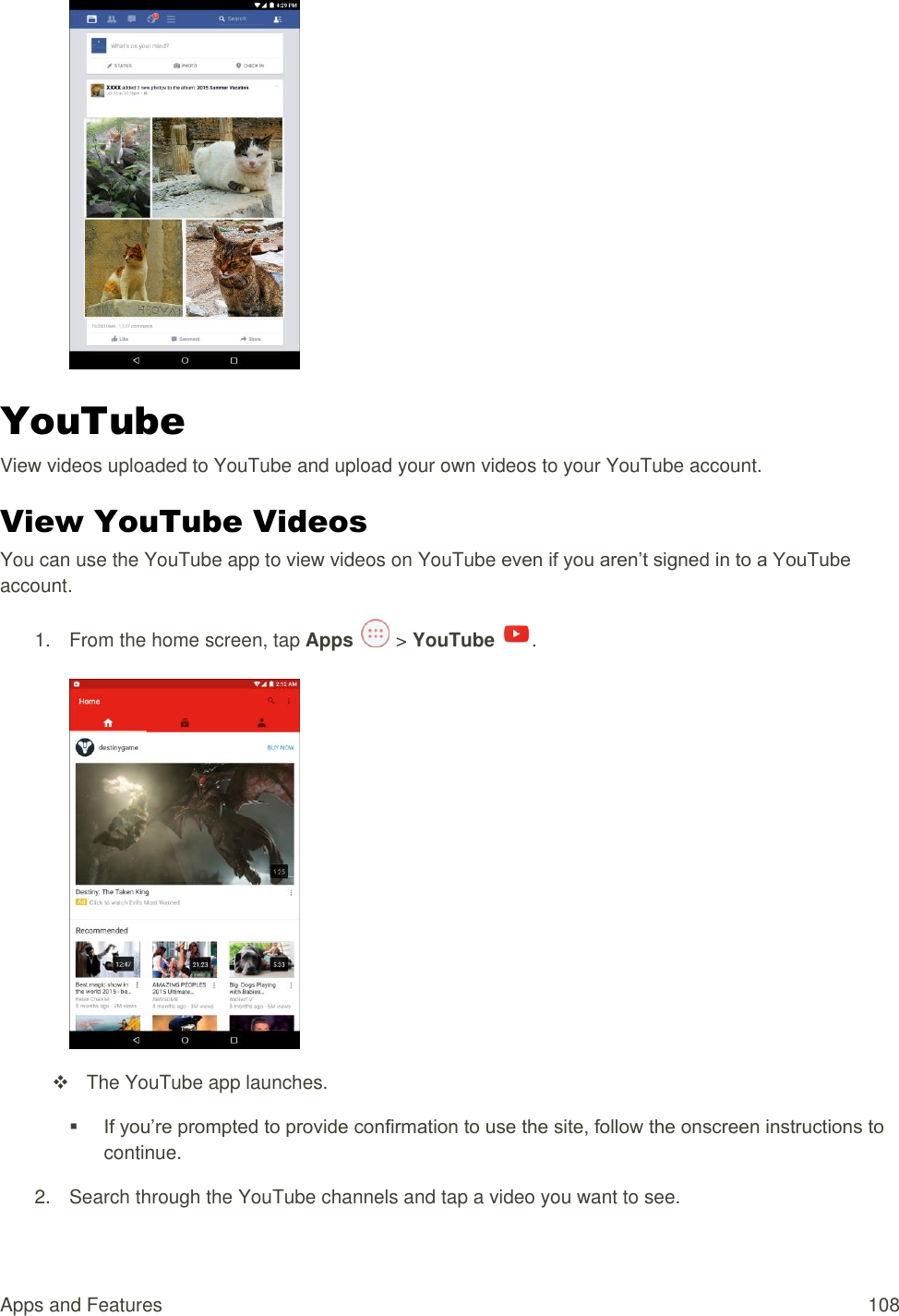 Apps and Features  108  YouTube View videos uploaded to YouTube and upload your own videos to your YouTube account. View YouTube Videos You can use the YouTube app to view videos on YouTube even if you aren’t signed in to a YouTube account. 1.  From the home screen, tap Apps   &gt; YouTube  .     The YouTube app launches.  If you’re prompted to provide confirmation to use the site, follow the onscreen instructions to continue.  2.  Search through the YouTube channels and tap a video you want to see. 