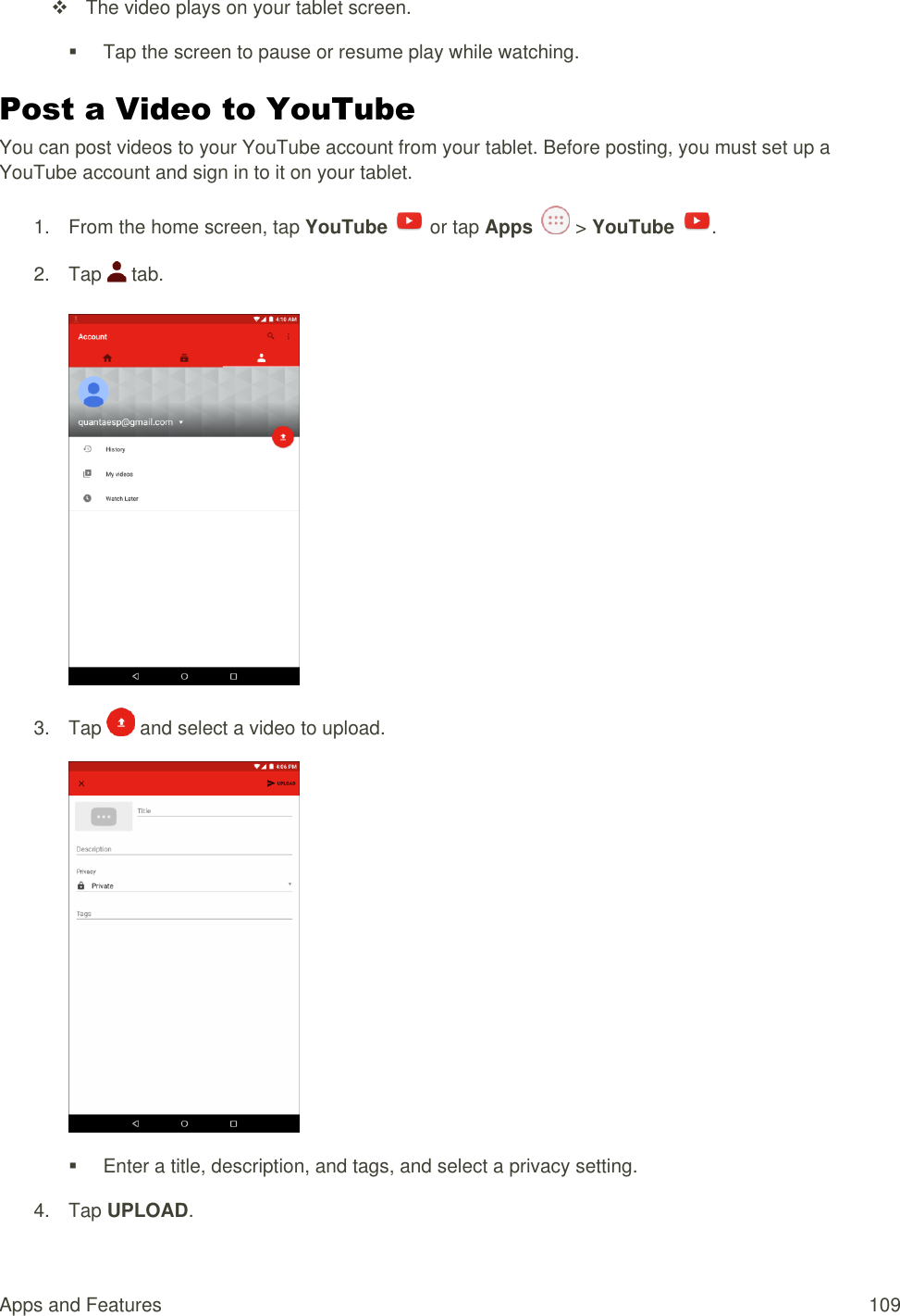 Apps and Features  109   The video plays on your tablet screen.   Tap the screen to pause or resume play while watching. Post a Video to YouTube You can post videos to your YouTube account from your tablet. Before posting, you must set up a YouTube account and sign in to it on your tablet. 1.  From the home screen, tap YouTube   or tap Apps   &gt; YouTube  . 2.  Tap   tab.   3.  Tap   and select a video to upload.    Enter a title, description, and tags, and select a privacy setting. 4.  Tap UPLOAD. 