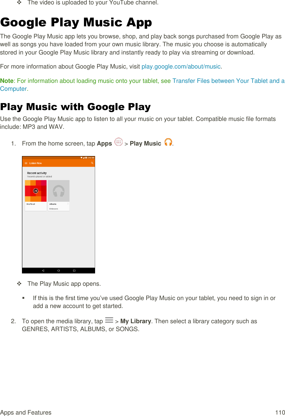 Apps and Features  110   The video is uploaded to your YouTube channel. Google Play Music App The Google Play Music app lets you browse, shop, and play back songs purchased from Google Play as well as songs you have loaded from your own music library. The music you choose is automatically stored in your Google Play Music library and instantly ready to play via streaming or download. For more information about Google Play Music, visit play.google.com/about/music. Note: For information about loading music onto your tablet, see Transfer Files between Your Tablet and a Computer. Play Music with Google Play Use the Google Play Music app to listen to all your music on your tablet. Compatible music file formats include: MP3 and WAV. 1.  From the home screen, tap Apps   &gt; Play Music  .     The Play Music app opens.  If this is the first time you’ve used Google Play Music on your tablet, you need to sign in or add a new account to get started.  2.  To open the media library, tap   &gt; My Library. Then select a library category such as GENRES, ARTISTS, ALBUMS, or SONGS. 