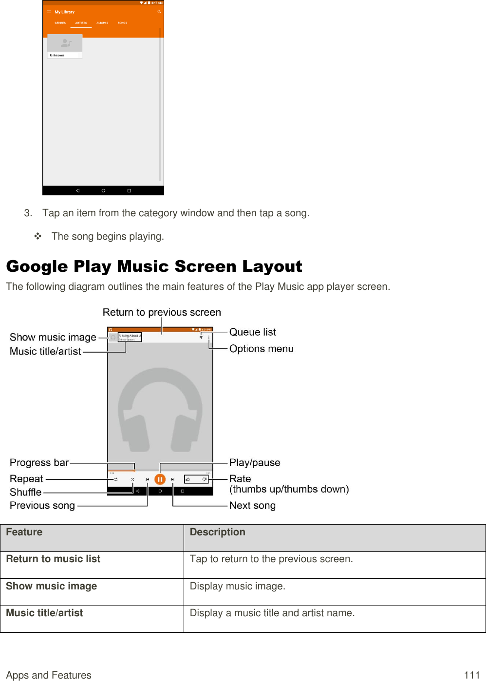 Apps and Features  111   3.  Tap an item from the category window and then tap a song.   The song begins playing. Google Play Music Screen Layout The following diagram outlines the main features of the Play Music app player screen.  Feature Description Return to music list Tap to return to the previous screen. Show music image Display music image. Music title/artist Display a music title and artist name. 