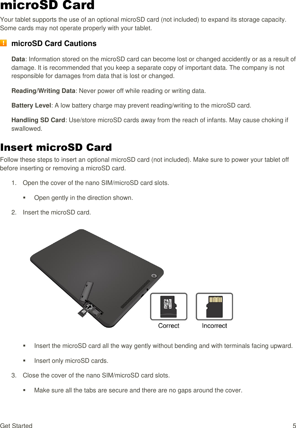 Get Started  5 microSD Card Your tablet supports the use of an optional microSD card (not included) to expand its storage capacity. Some cards may not operate properly with your tablet.  microSD Card Cautions Data: Information stored on the microSD card can become lost or changed accidently or as a result of damage. It is recommended that you keep a separate copy of important data. The company is not responsible for damages from data that is lost or changed. Reading/Writing Data: Never power off while reading or writing data. Battery Level: A low battery charge may prevent reading/writing to the microSD card. Handling SD Card: Use/store microSD cards away from the reach of infants. May cause choking if swallowed. Insert microSD Card Follow these steps to insert an optional microSD card (not included). Make sure to power your tablet off before inserting or removing a microSD card. 1. Open the cover of the nano SIM/microSD card slots.  Open gently in the direction shown. 2.  Insert the microSD card.     Insert the microSD card all the way gently without bending and with terminals facing upward.   Insert only microSD cards. 3.  Close the cover of the nano SIM/microSD card slots.   Make sure all the tabs are secure and there are no gaps around the cover. 