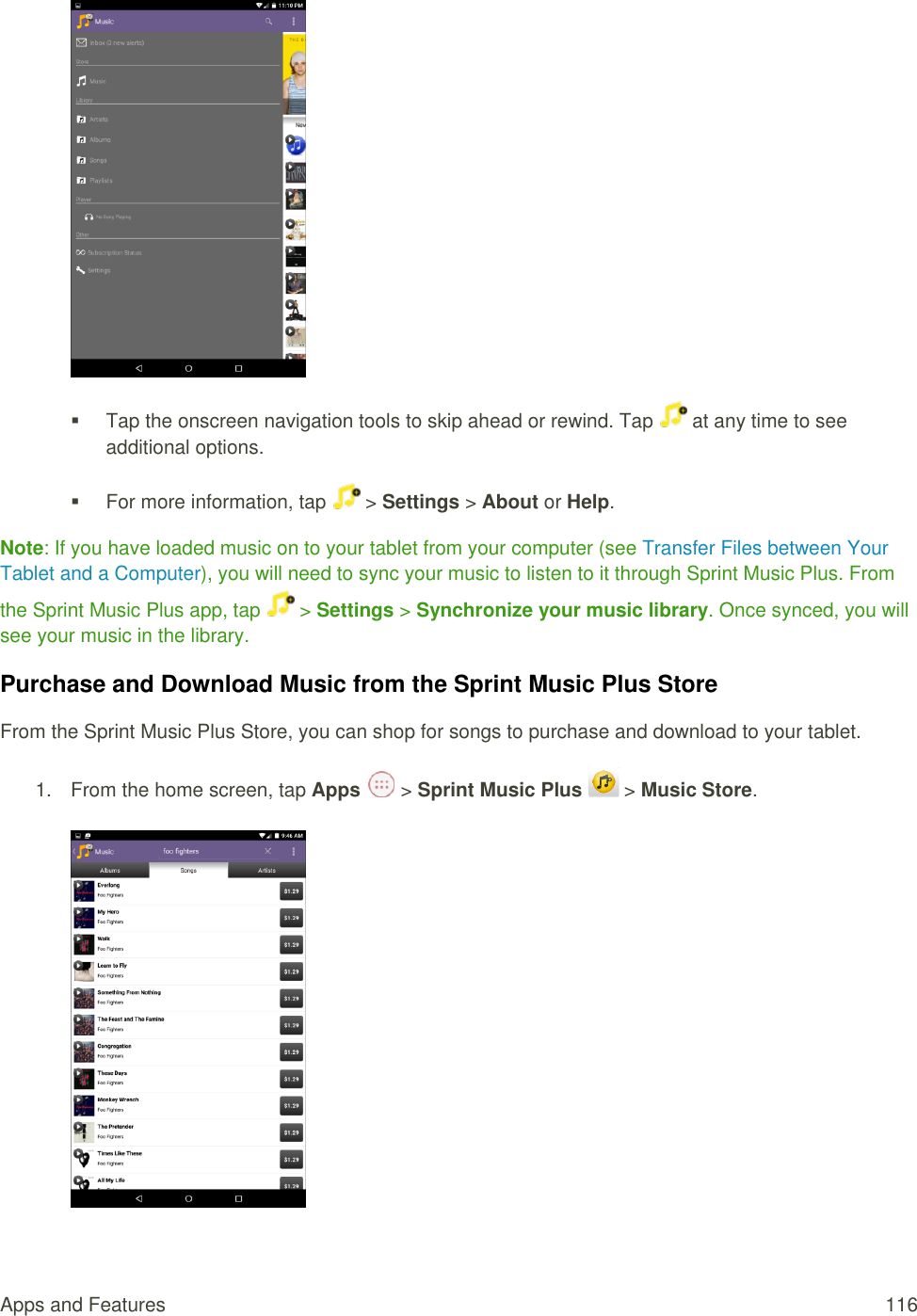 Apps and Features  116        Tap the onscreen navigation tools to skip ahead or rewind. Tap   at any time to see additional options.    For more information, tap  &gt; Settings &gt; About or Help.  Note: If you have loaded music on to your tablet from your computer (see Transfer Files between Your Tablet and a Computer), you will need to sync your music to listen to it through Sprint Music Plus. From the Sprint Music Plus app, tap   &gt; Settings &gt; Synchronize your music library. Once synced, you will see your music in the library. Purchase and Download Music from the Sprint Music Plus Store From the Sprint Music Plus Store, you can shop for songs to purchase and download to your tablet. 1.  From the home screen, tap Apps   &gt; Sprint Music Plus   &gt; Music Store.      