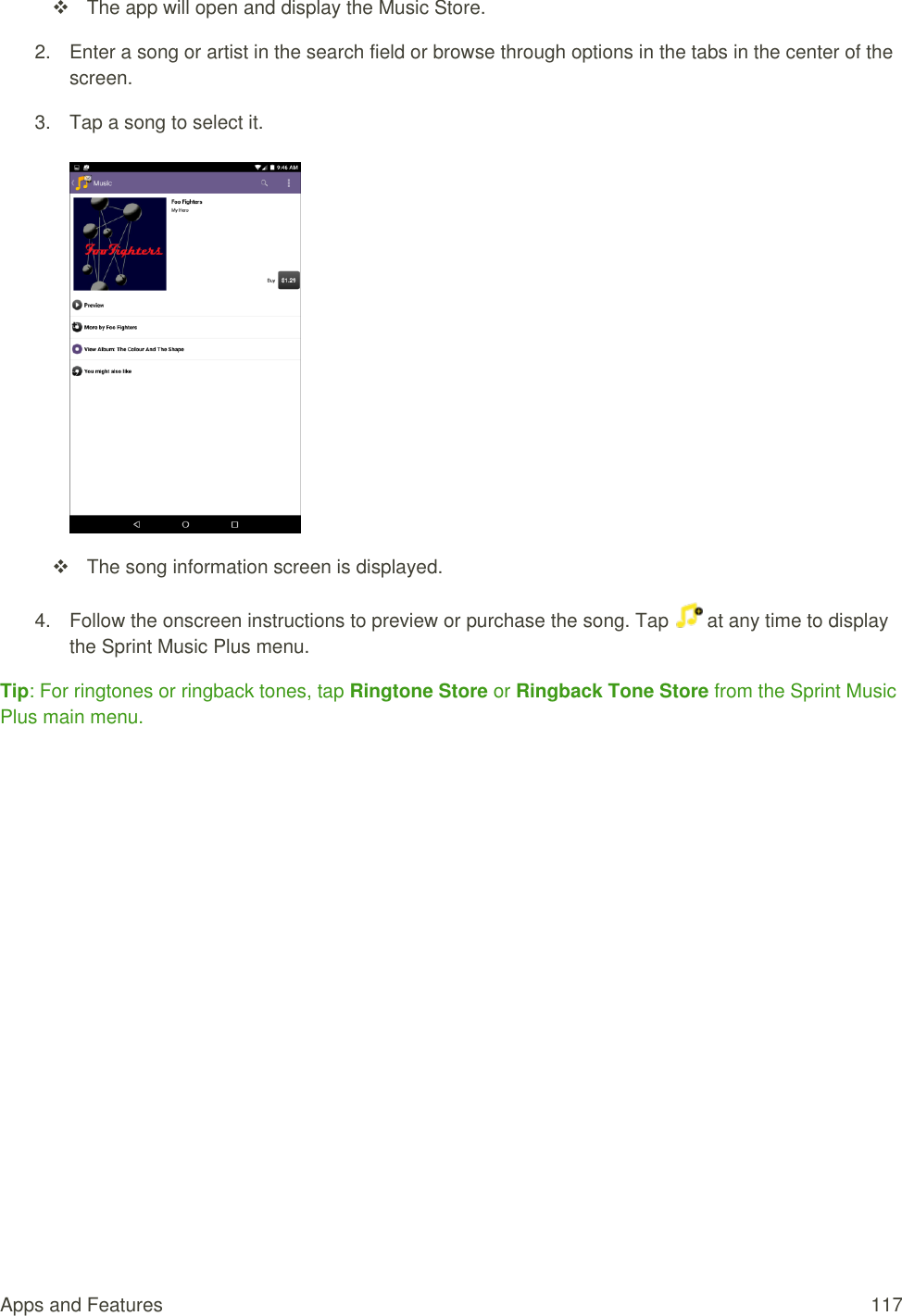 Apps and Features  117   The app will open and display the Music Store. 2.  Enter a song or artist in the search field or browse through options in the tabs in the center of the screen.  3.  Tap a song to select it.        The song information screen is displayed. 4.  Follow the onscreen instructions to preview or purchase the song. Tap   at any time to display the Sprint Music Plus menu. Tip: For ringtones or ringback tones, tap Ringtone Store or Ringback Tone Store from the Sprint Music Plus main menu. 