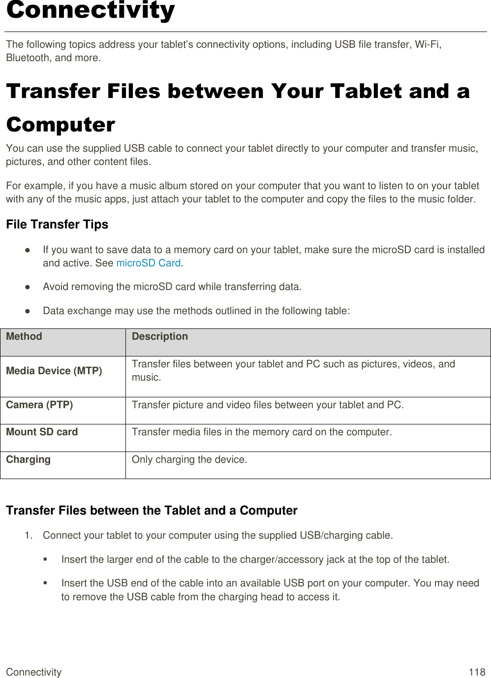 Connectivity  118 Connectivity The following topics address your tablet’s connectivity options, including USB file transfer, Wi-Fi, Bluetooth, and more. Transfer Files between Your Tablet and a Computer You can use the supplied USB cable to connect your tablet directly to your computer and transfer music, pictures, and other content files.  For example, if you have a music album stored on your computer that you want to listen to on your tablet with any of the music apps, just attach your tablet to the computer and copy the files to the music folder. File Transfer Tips ●  If you want to save data to a memory card on your tablet, make sure the microSD card is installed and active. See microSD Card. ●  Avoid removing the microSD card while transferring data. ●  Data exchange may use the methods outlined in the following table: Method Description Media Device (MTP) Transfer files between your tablet and PC such as pictures, videos, and music. Camera (PTP) Transfer picture and video files between your tablet and PC. Mount SD card Transfer media files in the memory card on the computer. Charging Only charging the device.  Transfer Files between the Tablet and a Computer 1.  Connect your tablet to your computer using the supplied USB/charging cable.   Insert the larger end of the cable to the charger/accessory jack at the top of the tablet.   Insert the USB end of the cable into an available USB port on your computer. You may need to remove the USB cable from the charging head to access it.  