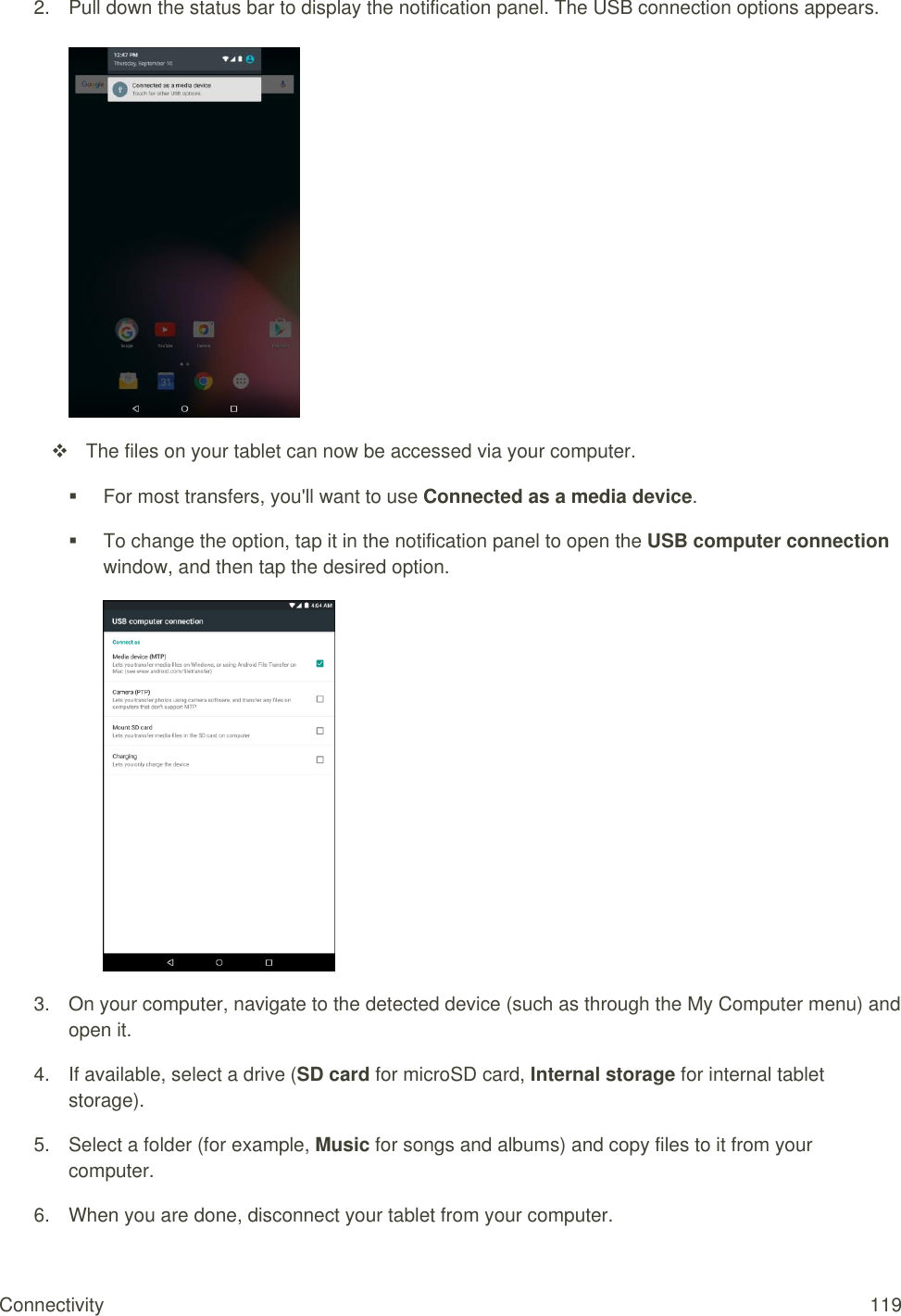 Connectivity  119 2.  Pull down the status bar to display the notification panel. The USB connection options appears.     The files on your tablet can now be accessed via your computer.   For most transfers, you&apos;ll want to use Connected as a media device.   To change the option, tap it in the notification panel to open the USB computer connection window, and then tap the desired option.   3.  On your computer, navigate to the detected device (such as through the My Computer menu) and open it. 4.  If available, select a drive (SD card for microSD card, Internal storage for internal tablet storage). 5.  Select a folder (for example, Music for songs and albums) and copy files to it from your computer. 6.  When you are done, disconnect your tablet from your computer. 