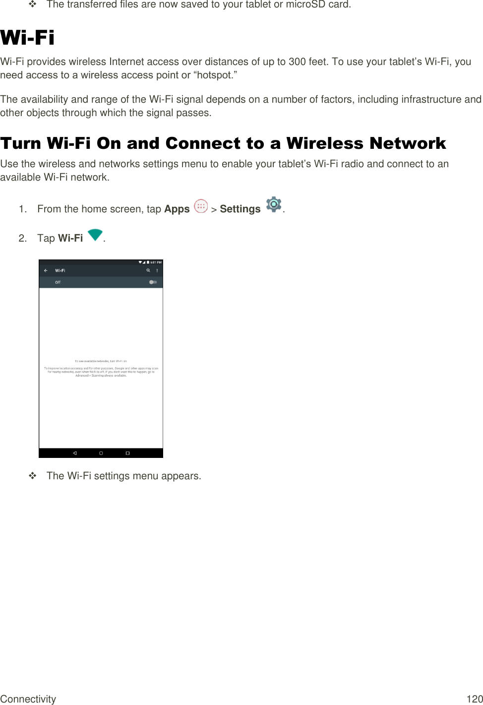 Connectivity  120   The transferred files are now saved to your tablet or microSD card. Wi-Fi Wi-Fi provides wireless Internet access over distances of up to 300 feet. To use your tablet’s Wi-Fi, you need access to a wireless access point or “hotspot.” The availability and range of the Wi-Fi signal depends on a number of factors, including infrastructure and other objects through which the signal passes. Turn Wi-Fi On and Connect to a Wireless Network Use the wireless and networks settings menu to enable your tablet’s Wi-Fi radio and connect to an available Wi-Fi network. 1.  From the home screen, tap Apps   &gt; Settings  .  2.  Tap Wi-Fi  .     The Wi-Fi settings menu appears. 