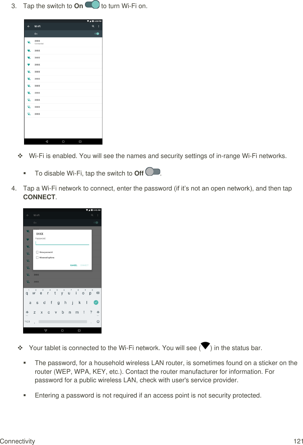 Connectivity  121 3.  Tap the switch to On   to turn Wi-Fi on.    Wi-Fi is enabled. You will see the names and security settings of in-range Wi-Fi networks.   To disable Wi-Fi, tap the switch to Off  . 4.  Tap a Wi-Fi network to connect, enter the password (if it’s not an open network), and then tap CONNECT.    Your tablet is connected to the Wi-Fi network. You will see ( ) in the status bar.   The password, for a household wireless LAN router, is sometimes found on a sticker on the router (WEP, WPA, KEY, etc.). Contact the router manufacturer for information. For password for a public wireless LAN, check with user&apos;s service provider.   Entering a password is not required if an access point is not security protected. 