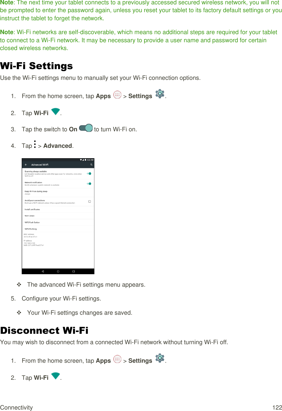 Connectivity  122 Note: The next time your tablet connects to a previously accessed secured wireless network, you will not be prompted to enter the password again, unless you reset your tablet to its factory default settings or you instruct the tablet to forget the network. Note: Wi-Fi networks are self-discoverable, which means no additional steps are required for your tablet to connect to a Wi-Fi network. It may be necessary to provide a user name and password for certain closed wireless networks. Wi-Fi Settings Use the Wi-Fi settings menu to manually set your Wi-Fi connection options. 1.  From the home screen, tap Apps   &gt; Settings  .  2.  Tap Wi-Fi  . 3.  Tap the switch to On   to turn Wi-Fi on. 4.  Tap   &gt; Advanced.     The advanced Wi-Fi settings menu appears. 5.  Configure your Wi-Fi settings.   Your Wi-Fi settings changes are saved. Disconnect Wi-Fi You may wish to disconnect from a connected Wi-Fi network without turning Wi-Fi off. 1.  From the home screen, tap Apps   &gt; Settings  . 2.  Tap Wi-Fi  .  