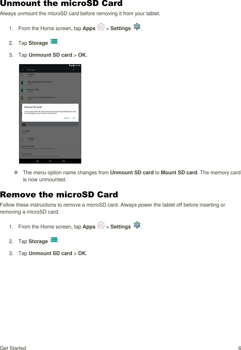 Get Started  6 Unmount the microSD Card Always unmount the microSD card before removing it from your tablet. 1.  From the Home screen, tap Apps   &gt; Settings  .  2.  Tap Storage  .  3.  Tap Unmount SD card &gt; OK.     The menu option name changes from Unmount SD card to Mount SD card. The memory card is now unmounted. Remove the microSD Card Follow these instructions to remove a microSD card. Always power the tablet off before inserting or removing a microSD card. 1.  From the Home screen, tap Apps   &gt; Settings  .  2.  Tap Storage .  3.  Tap Unmount SD card &gt; OK. 