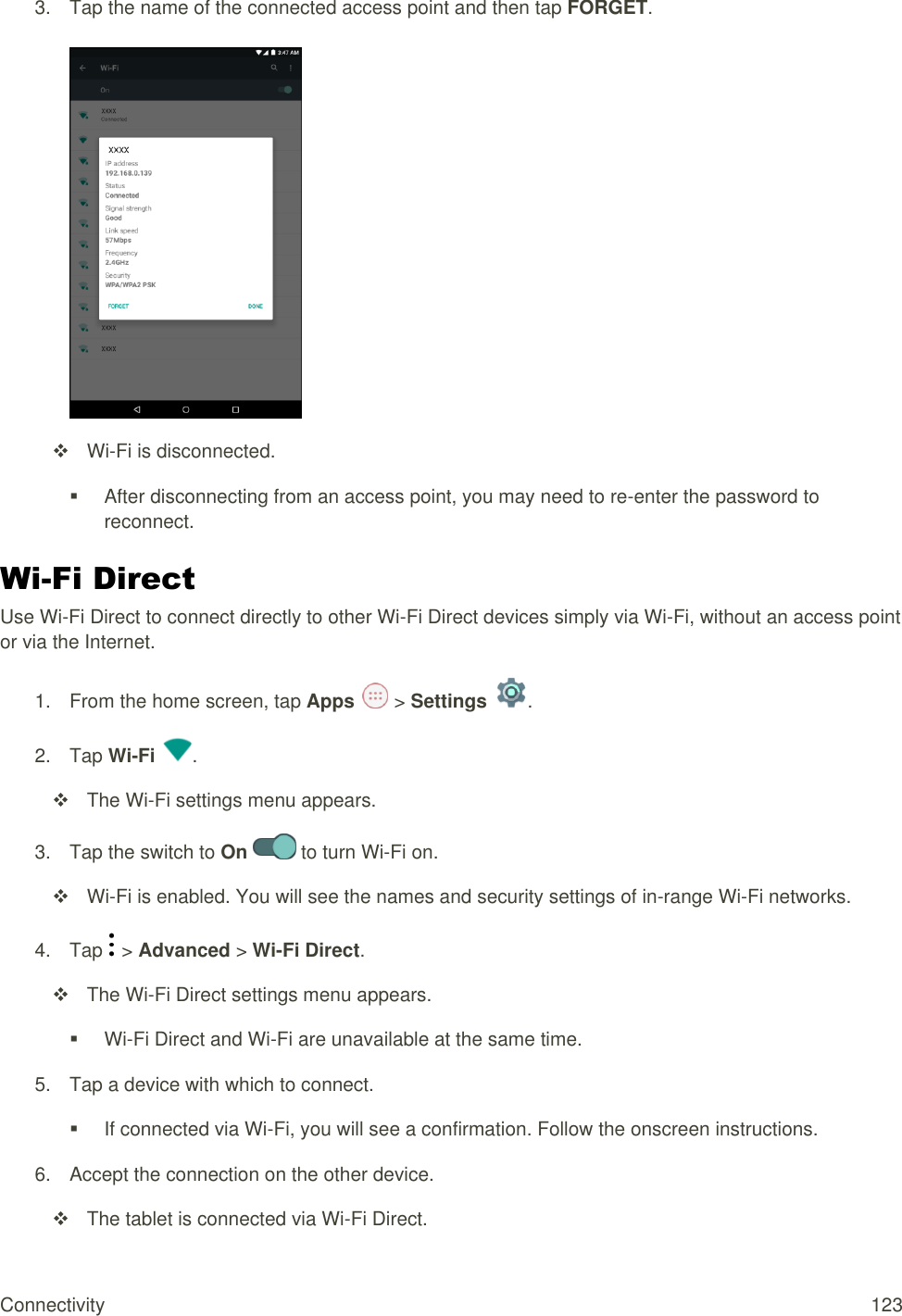 Connectivity  123 3.  Tap the name of the connected access point and then tap FORGET.    Wi-Fi is disconnected.   After disconnecting from an access point, you may need to re-enter the password to reconnect. Wi-Fi Direct Use Wi-Fi Direct to connect directly to other Wi-Fi Direct devices simply via Wi-Fi, without an access point or via the Internet. 1.  From the home screen, tap Apps   &gt; Settings  . 2.  Tap Wi-Fi  .   The Wi-Fi settings menu appears. 3.  Tap the switch to On   to turn Wi-Fi on.   Wi-Fi is enabled. You will see the names and security settings of in-range Wi-Fi networks. 4.  Tap   &gt; Advanced &gt; Wi-Fi Direct.   The Wi-Fi Direct settings menu appears.  Wi-Fi Direct and Wi-Fi are unavailable at the same time. 5.  Tap a device with which to connect.   If connected via Wi-Fi, you will see a confirmation. Follow the onscreen instructions. 6.  Accept the connection on the other device.   The tablet is connected via Wi-Fi Direct. 