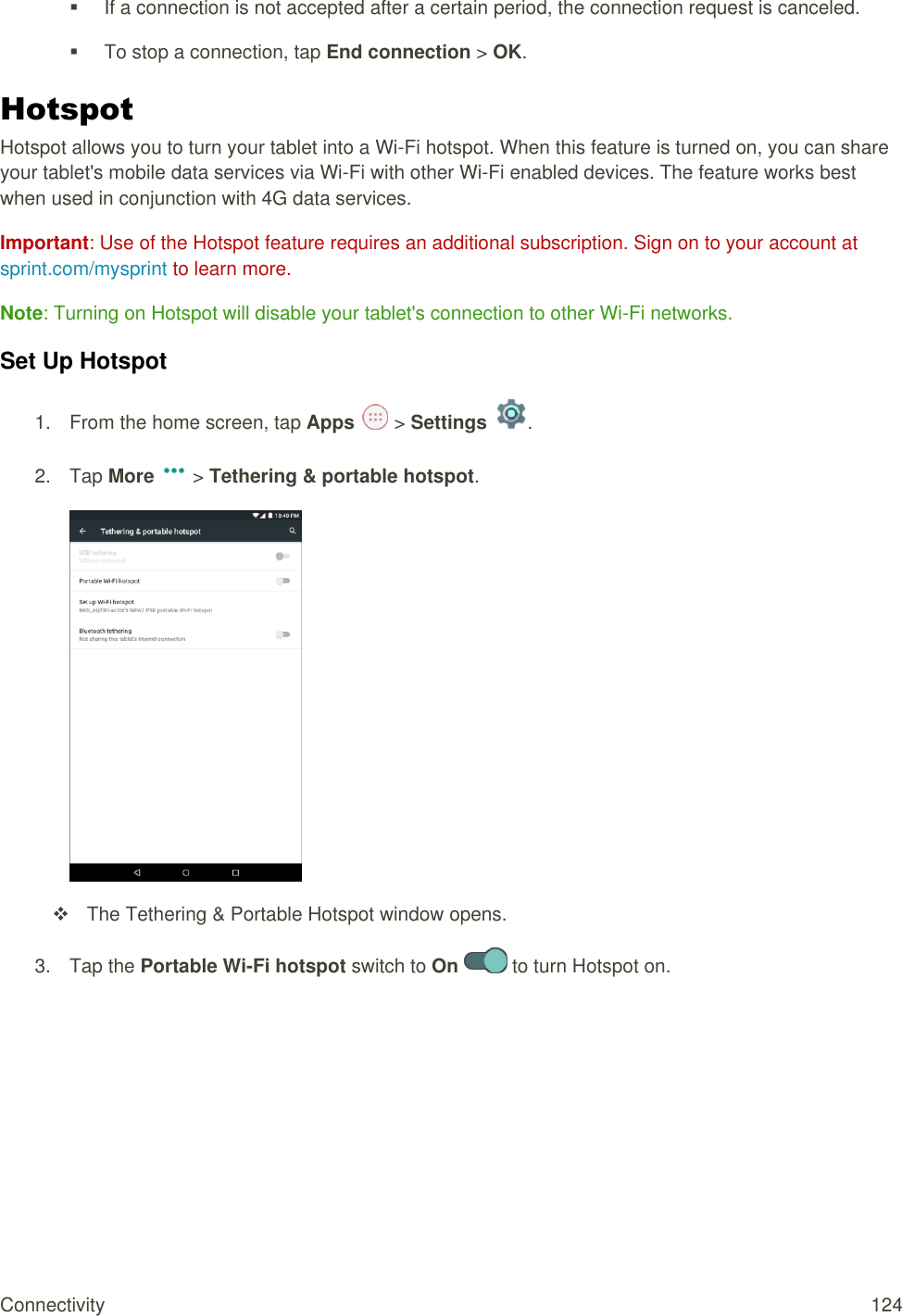 Connectivity  124   If a connection is not accepted after a certain period, the connection request is canceled.   To stop a connection, tap End connection &gt; OK. Hotspot Hotspot allows you to turn your tablet into a Wi-Fi hotspot. When this feature is turned on, you can share your tablet&apos;s mobile data services via Wi-Fi with other Wi-Fi enabled devices. The feature works best when used in conjunction with 4G data services.  Important: Use of the Hotspot feature requires an additional subscription. Sign on to your account at sprint.com/mysprint to learn more. Note: Turning on Hotspot will disable your tablet&apos;s connection to other Wi-Fi networks. Set Up Hotspot 1.  From the home screen, tap Apps   &gt; Settings  .  2.  Tap More   &gt; Tethering &amp; portable hotspot.    The Tethering &amp; Portable Hotspot window opens. 3.  Tap the Portable Wi-Fi hotspot switch to On   to turn Hotspot on.  