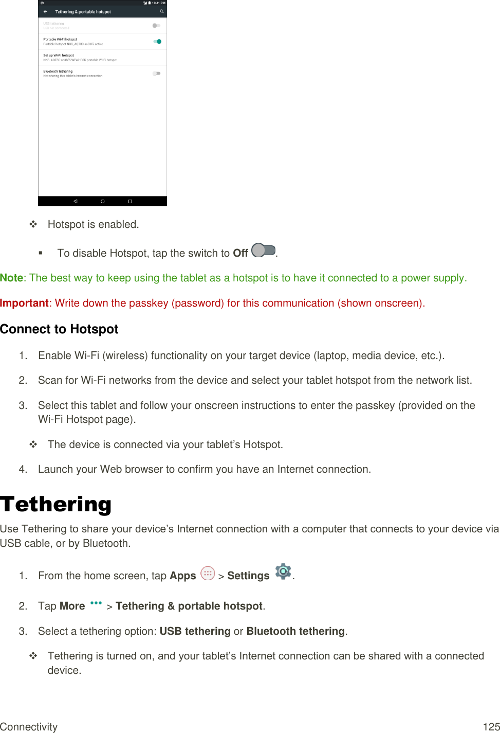 Connectivity  125    Hotspot is enabled.    To disable Hotspot, tap the switch to Off  . Note: The best way to keep using the tablet as a hotspot is to have it connected to a power supply. Important: Write down the passkey (password) for this communication (shown onscreen). Connect to Hotspot 1.  Enable Wi-Fi (wireless) functionality on your target device (laptop, media device, etc.). 2.  Scan for Wi-Fi networks from the device and select your tablet hotspot from the network list. 3.  Select this tablet and follow your onscreen instructions to enter the passkey (provided on the  Wi-Fi Hotspot page).  The device is connected via your tablet’s Hotspot. 4.  Launch your Web browser to confirm you have an Internet connection. Tethering  Use Tethering to share your device’s Internet connection with a computer that connects to your device via USB cable, or by Bluetooth. 1.  From the home screen, tap Apps   &gt; Settings  . 2.  Tap More   &gt; Tethering &amp; portable hotspot. 3.  Select a tethering option: USB tethering or Bluetooth tethering.  Tethering is turned on, and your tablet’s Internet connection can be shared with a connected device. 