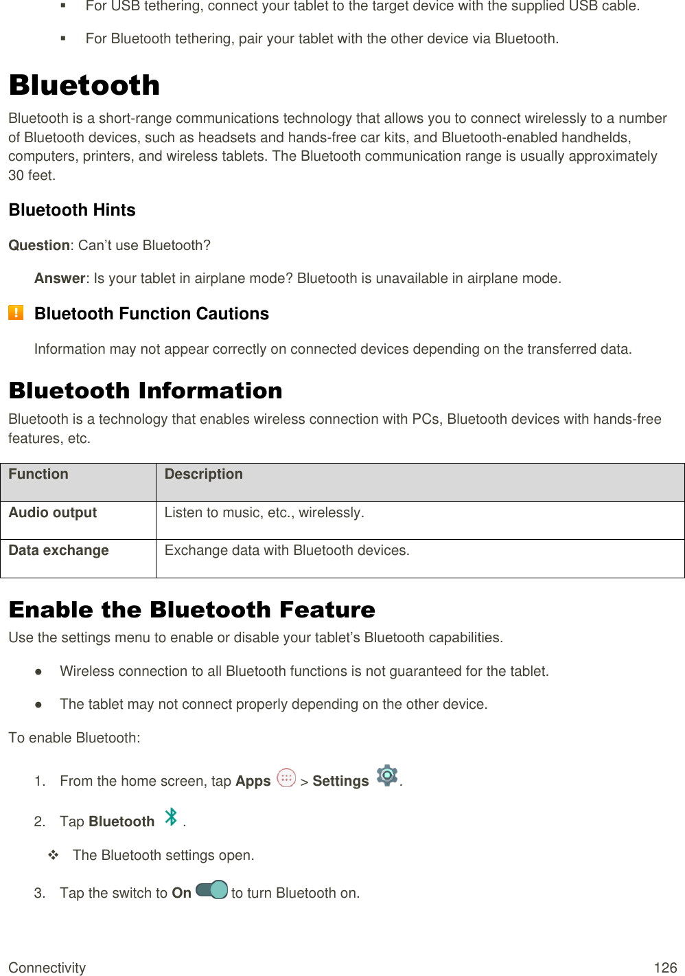 Connectivity  126   For USB tethering, connect your tablet to the target device with the supplied USB cable.   For Bluetooth tethering, pair your tablet with the other device via Bluetooth. Bluetooth  Bluetooth is a short-range communications technology that allows you to connect wirelessly to a number of Bluetooth devices, such as headsets and hands-free car kits, and Bluetooth-enabled handhelds, computers, printers, and wireless tablets. The Bluetooth communication range is usually approximately 30 feet. Bluetooth Hints Question: Can’t use Bluetooth? Answer: Is your tablet in airplane mode? Bluetooth is unavailable in airplane mode.  Bluetooth Function Cautions Information may not appear correctly on connected devices depending on the transferred data. Bluetooth Information Bluetooth is a technology that enables wireless connection with PCs, Bluetooth devices with hands-free features, etc. Function Description Audio output Listen to music, etc., wirelessly. Data exchange Exchange data with Bluetooth devices. Enable the Bluetooth Feature Use the settings menu to enable or disable your tablet’s Bluetooth capabilities. ●  Wireless connection to all Bluetooth functions is not guaranteed for the tablet. ●  The tablet may not connect properly depending on the other device. To enable Bluetooth: 1.  From the home screen, tap Apps   &gt; Settings  .  2.  Tap Bluetooth  .    The Bluetooth settings open. 3.  Tap the switch to On   to turn Bluetooth on.  