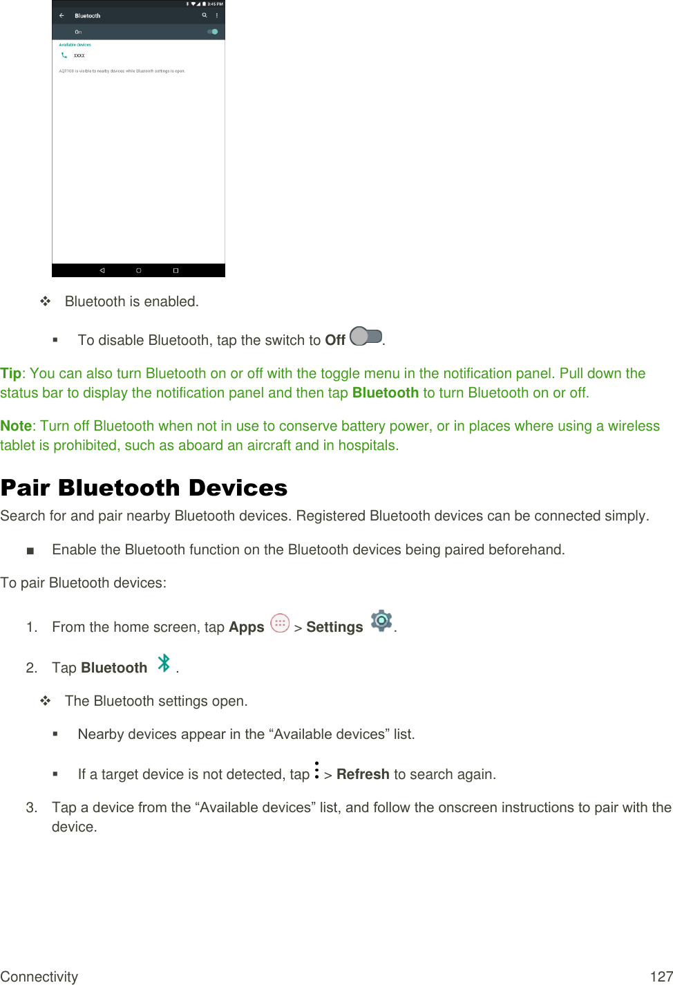 Connectivity  127    Bluetooth is enabled.    To disable Bluetooth, tap the switch to Off  . Tip: You can also turn Bluetooth on or off with the toggle menu in the notification panel. Pull down the status bar to display the notification panel and then tap Bluetooth to turn Bluetooth on or off. Note: Turn off Bluetooth when not in use to conserve battery power, or in places where using a wireless tablet is prohibited, such as aboard an aircraft and in hospitals. Pair Bluetooth Devices Search for and pair nearby Bluetooth devices. Registered Bluetooth devices can be connected simply. ■  Enable the Bluetooth function on the Bluetooth devices being paired beforehand. To pair Bluetooth devices: 1.  From the home screen, tap Apps   &gt; Settings  .  2.  Tap Bluetooth  .   The Bluetooth settings open.  Nearby devices appear in the “Available devices” list.   If a target device is not detected, tap   &gt; Refresh to search again. 3.  Tap a device from the “Available devices” list, and follow the onscreen instructions to pair with the device. 