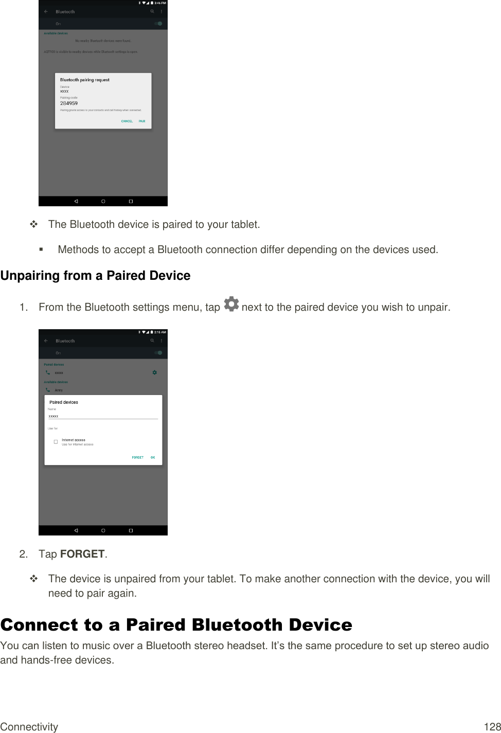 Connectivity 128    The Bluetooth device is paired to your tablet.   Methods to accept a Bluetooth connection differ depending on the devices used. Unpairing from a Paired Device 1.  From the Bluetooth settings menu, tap   next to the paired device you wish to unpair.   2.  Tap FORGET.   The device is unpaired from your tablet. To make another connection with the device, you will need to pair again. Connect to a Paired Bluetooth Device You can listen to music over a Bluetooth stereo headset. It’s the same procedure to set up stereo audio and hands-free devices. 