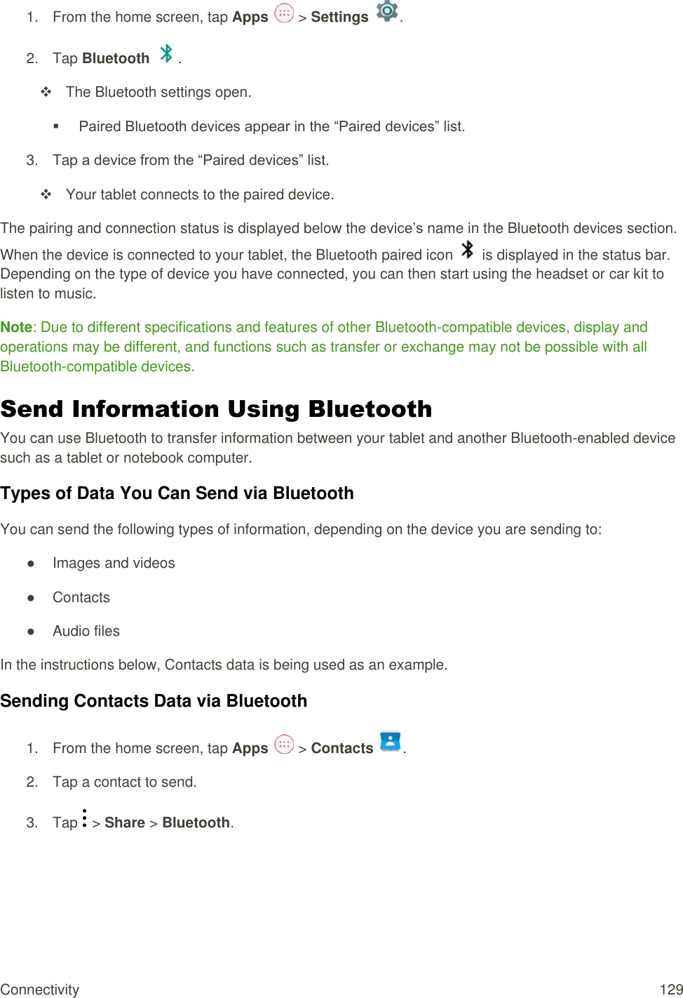 Connectivity  129 1.  From the home screen, tap Apps   &gt; Settings  .  2.  Tap Bluetooth  .   The Bluetooth settings open.  Paired Bluetooth devices appear in the “Paired devices” list. 3.  Tap a device from the “Paired devices” list.   Your tablet connects to the paired device. The pairing and connection status is displayed below the device’s name in the Bluetooth devices section. When the device is connected to your tablet, the Bluetooth paired icon   is displayed in the status bar. Depending on the type of device you have connected, you can then start using the headset or car kit to listen to music. Note: Due to different specifications and features of other Bluetooth-compatible devices, display and operations may be different, and functions such as transfer or exchange may not be possible with all Bluetooth-compatible devices. Send Information Using Bluetooth You can use Bluetooth to transfer information between your tablet and another Bluetooth-enabled device such as a tablet or notebook computer.  Types of Data You Can Send via Bluetooth You can send the following types of information, depending on the device you are sending to: ●  Images and videos ●  Contacts ●  Audio files In the instructions below, Contacts data is being used as an example. Sending Contacts Data via Bluetooth 1.  From the home screen, tap Apps   &gt; Contacts  . 2.  Tap a contact to send. 3.  Tap   &gt; Share &gt; Bluetooth. 