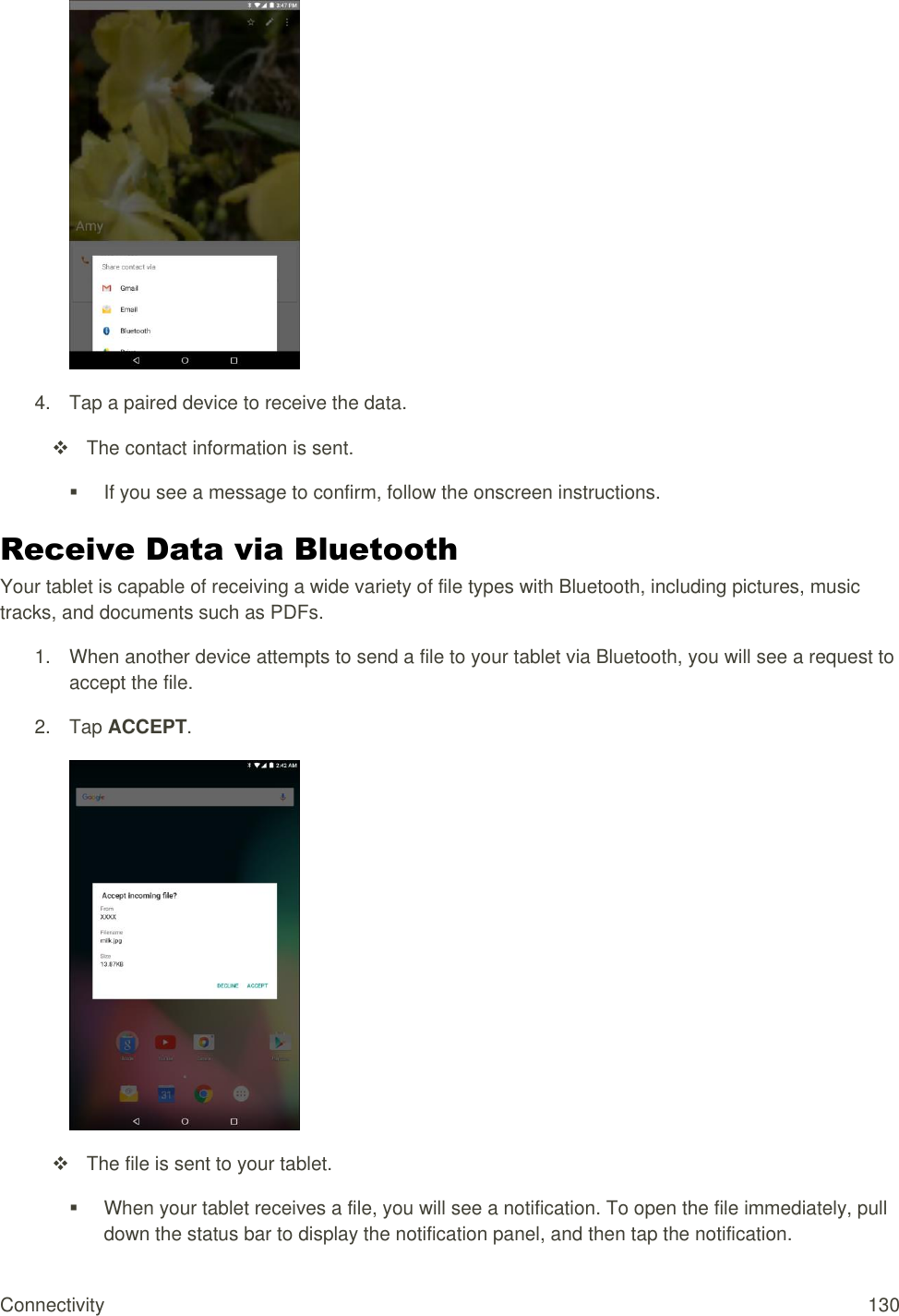 Connectivity  130  4.  Tap a paired device to receive the data.   The contact information is sent.   If you see a message to confirm, follow the onscreen instructions. Receive Data via Bluetooth Your tablet is capable of receiving a wide variety of file types with Bluetooth, including pictures, music tracks, and documents such as PDFs. 1. When another device attempts to send a file to your tablet via Bluetooth, you will see a request to accept the file. 2.  Tap ACCEPT.     The file is sent to your tablet.   When your tablet receives a file, you will see a notification. To open the file immediately, pull down the status bar to display the notification panel, and then tap the notification.  