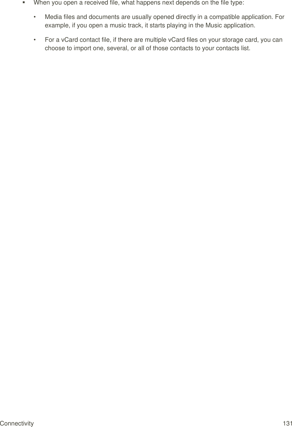 Connectivity  131   When you open a received file, what happens next depends on the file type: •  Media files and documents are usually opened directly in a compatible application. For example, if you open a music track, it starts playing in the Music application. •  For a vCard contact file, if there are multiple vCard files on your storage card, you can choose to import one, several, or all of those contacts to your contacts list. 