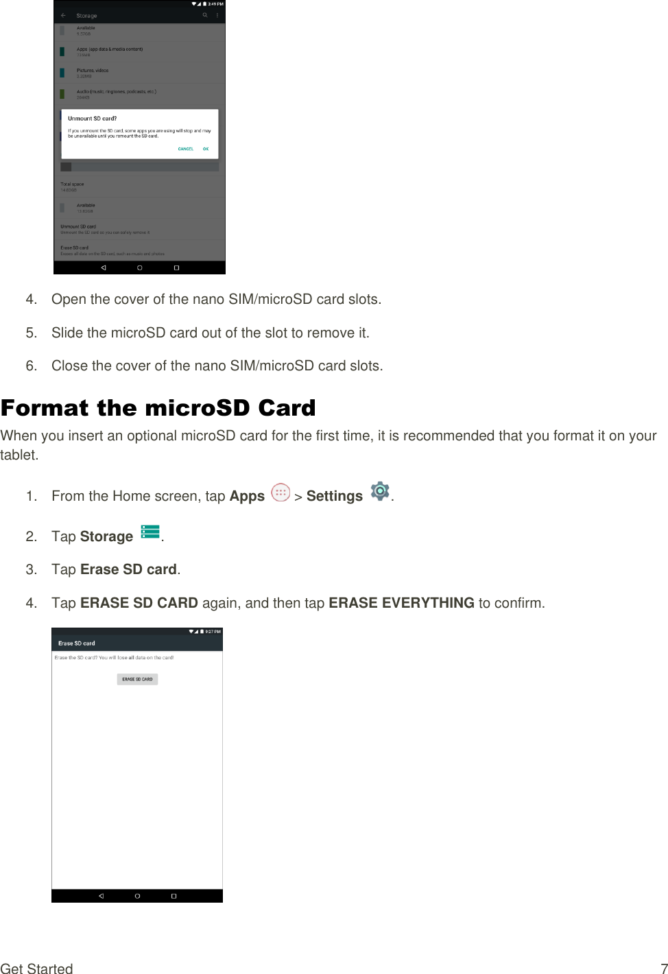 Get Started  7   4. Open the cover of the nano SIM/microSD card slots. 5.  Slide the microSD card out of the slot to remove it. 6.  Close the cover of the nano SIM/microSD card slots. Format the microSD Card When you insert an optional microSD card for the first time, it is recommended that you format it on your tablet. 1.  From the Home screen, tap Apps   &gt; Settings  .  2.  Tap Storage .  3.  Tap Erase SD card. 4.  Tap ERASE SD CARD again, and then tap ERASE EVERYTHING to confirm.  