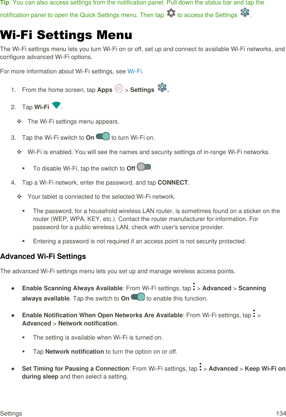 Settings  134 Tip: You can also access settings from the notification panel. Pull down the status bar and tap the notification panel to open the Quick Settings menu. Then tap   to access the Settings  . Wi-Fi Settings Menu The Wi-Fi settings menu lets you turn Wi-Fi on or off, set up and connect to available Wi-Fi networks, and configure advanced Wi-Fi options. For more information about Wi-Fi settings, see Wi-Fi. 1.  From the home screen, tap Apps   &gt; Settings  . 2.  Tap Wi-Fi  .   The Wi-Fi settings menu appears. 3.  Tap the Wi-Fi switch to On   to turn Wi-Fi on.   Wi-Fi is enabled. You will see the names and security settings of in-range Wi-Fi networks.   To disable Wi-Fi, tap the switch to Off  . 4.  Tap a Wi-Fi network, enter the password, and tap CONNECT.   Your tablet is connected to the selected Wi-Fi network.   The password, for a household wireless LAN router, is sometimes found on a sticker on the router (WEP, WPA, KEY, etc.). Contact the router manufacturer for information. For password for a public wireless LAN, check with user&apos;s service provider.   Entering a password is not required if an access point is not security protected. Advanced Wi-Fi Settings The advanced Wi-Fi settings menu lets you set up and manage wireless access points. ● Enable Scanning Always Available: From Wi-Fi settings, tap   &gt; Advanced &gt; Scanning always available. Tap the switch to On   to enable this function. ● Enable Notification When Open Networks Are Available: From Wi-Fi settings, tap   &gt; Advanced &gt; Network notification.   The setting is available when Wi-Fi is turned on.   Tap Network notification to turn the option on or off. ● Set Timing for Pausing a Connection: From Wi-Fi settings, tap   &gt; Advanced &gt; Keep Wi-Fi on during sleep and then select a setting. 