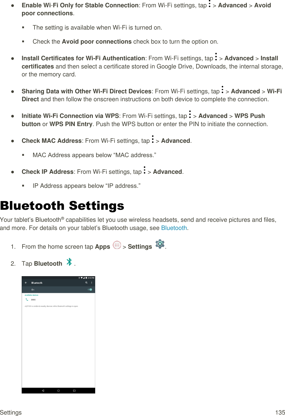 Settings  135 ● Enable Wi-Fi Only for Stable Connection: From Wi-Fi settings, tap   &gt; Advanced &gt; Avoid poor connections.   The setting is available when Wi-Fi is turned on.   Check the Avoid poor connections check box to turn the option on. ● Install Certificates for Wi-Fi Authentication: From Wi-Fi settings, tap   &gt; Advanced &gt; Install certificates and then select a certificate stored in Google Drive, Downloads, the internal storage, or the memory card. ● Sharing Data with Other Wi-Fi Direct Devices: From Wi-Fi settings, tap   &gt; Advanced &gt; Wi-Fi Direct and then follow the onscreen instructions on both device to complete the connection. ● Initiate Wi-Fi Connection via WPS: From Wi-Fi settings, tap   &gt; Advanced &gt; WPS Push button or WPS PIN Entry. Push the WPS button or enter the PIN to initiate the connection. ● Check MAC Address: From Wi-Fi settings, tap   &gt; Advanced.  MAC Address appears below “MAC address.” ● Check IP Address: From Wi-Fi settings, tap   &gt; Advanced.  IP Address appears below “IP address.” Bluetooth Settings Your tablet’s Bluetooth® capabilities let you use wireless headsets, send and receive pictures and files, and more. For details on your tablet’s Bluetooth usage, see Bluetooth.  1.  From the home screen tap Apps   &gt; Settings  .  2.  Tap Bluetooth  .   