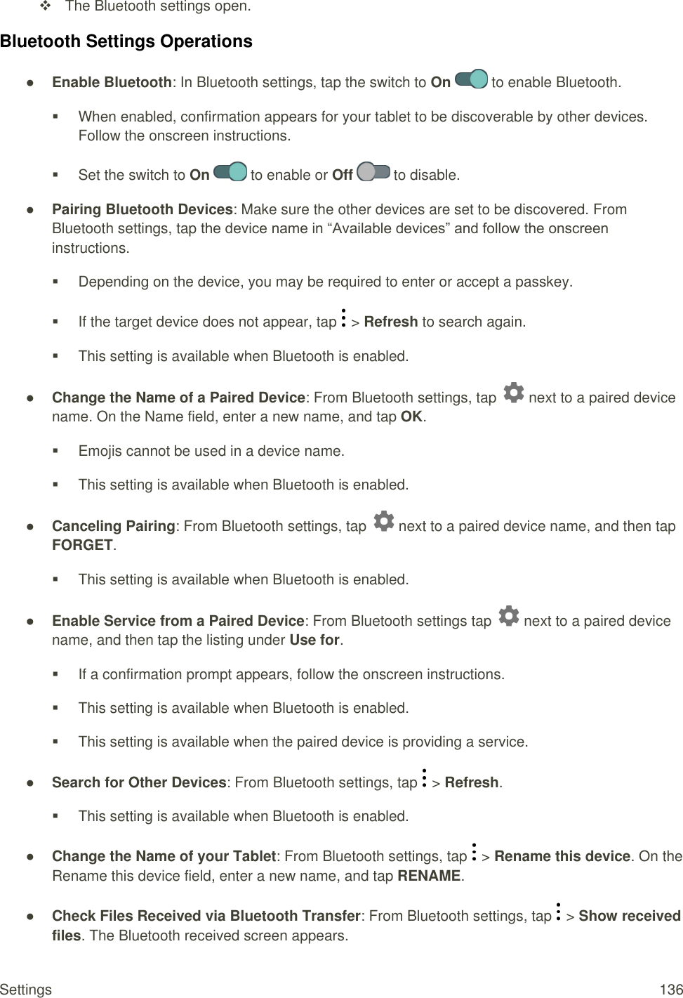Settings  136   The Bluetooth settings open. Bluetooth Settings Operations ● Enable Bluetooth: In Bluetooth settings, tap the switch to On   to enable Bluetooth.   When enabled, confirmation appears for your tablet to be discoverable by other devices. Follow the onscreen instructions.   Set the switch to On   to enable or Off   to disable. ● Pairing Bluetooth Devices: Make sure the other devices are set to be discovered. From Bluetooth settings, tap the device name in “Available devices” and follow the onscreen instructions.   Depending on the device, you may be required to enter or accept a passkey.   If the target device does not appear, tap   &gt; Refresh to search again.   This setting is available when Bluetooth is enabled. ● Change the Name of a Paired Device: From Bluetooth settings, tap   next to a paired device name. On the Name field, enter a new name, and tap OK.   Emojis cannot be used in a device name.   This setting is available when Bluetooth is enabled. ● Canceling Pairing: From Bluetooth settings, tap   next to a paired device name, and then tap FORGET.   This setting is available when Bluetooth is enabled. ● Enable Service from a Paired Device: From Bluetooth settings tap   next to a paired device name, and then tap the listing under Use for.   If a confirmation prompt appears, follow the onscreen instructions.   This setting is available when Bluetooth is enabled.   This setting is available when the paired device is providing a service. ● Search for Other Devices: From Bluetooth settings, tap   &gt; Refresh.   This setting is available when Bluetooth is enabled. ● Change the Name of your Tablet: From Bluetooth settings, tap   &gt; Rename this device. On the Rename this device field, enter a new name, and tap RENAME. ● Check Files Received via Bluetooth Transfer: From Bluetooth settings, tap   &gt; Show received files. The Bluetooth received screen appears. 