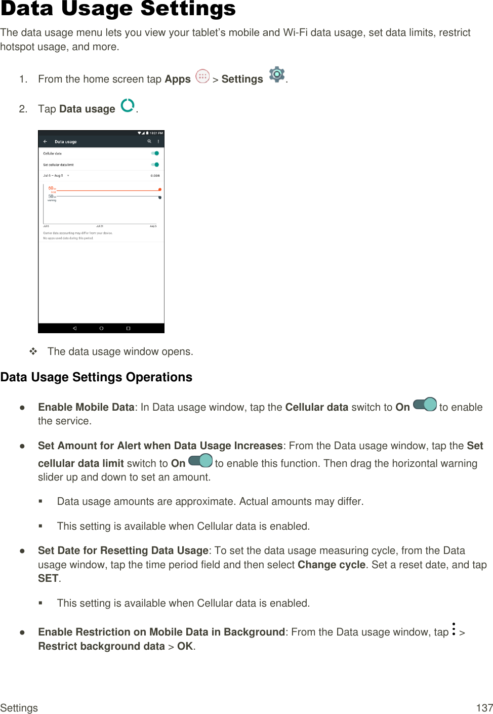 Settings  137 Data Usage Settings The data usage menu lets you view your tablet’s mobile and Wi-Fi data usage, set data limits, restrict hotspot usage, and more. 1.  From the home screen tap Apps   &gt; Settings  .  2.  Tap Data usage  .     The data usage window opens. Data Usage Settings Operations ● Enable Mobile Data: In Data usage window, tap the Cellular data switch to On   to enable the service. ● Set Amount for Alert when Data Usage Increases: From the Data usage window, tap the Set cellular data limit switch to On   to enable this function. Then drag the horizontal warning slider up and down to set an amount.   Data usage amounts are approximate. Actual amounts may differ.   This setting is available when Cellular data is enabled. ● Set Date for Resetting Data Usage: To set the data usage measuring cycle, from the Data usage window, tap the time period field and then select Change cycle. Set a reset date, and tap SET.    This setting is available when Cellular data is enabled. ● Enable Restriction on Mobile Data in Background: From the Data usage window, tap   &gt; Restrict background data &gt; OK. 