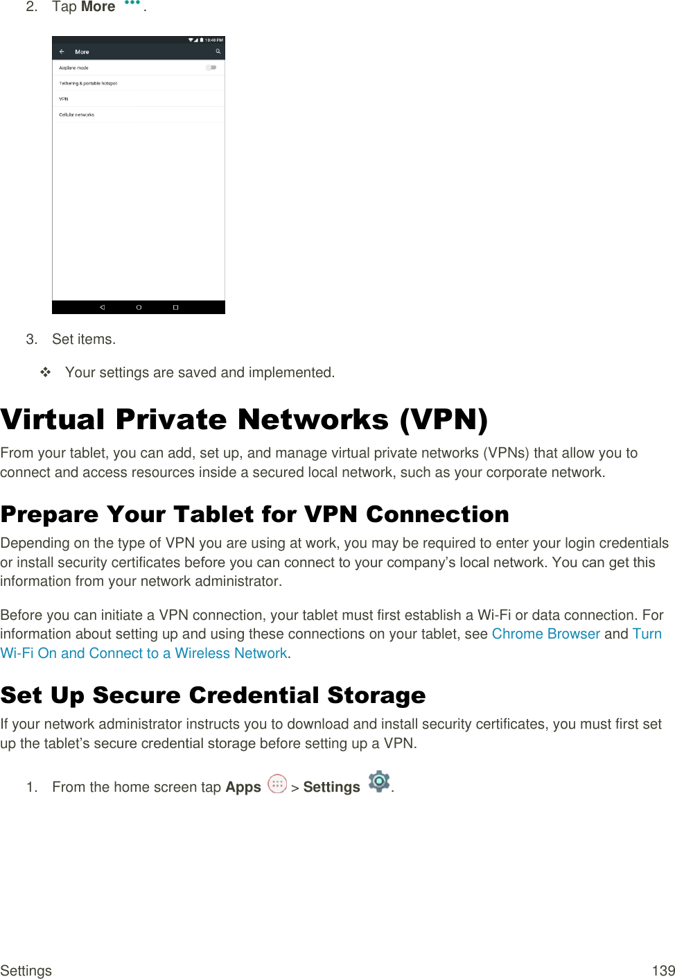 Settings  139 2.  Tap More  .   3.  Set items.   Your settings are saved and implemented. Virtual Private Networks (VPN)  From your tablet, you can add, set up, and manage virtual private networks (VPNs) that allow you to connect and access resources inside a secured local network, such as your corporate network. Prepare Your Tablet for VPN Connection   Depending on the type of VPN you are using at work, you may be required to enter your login credentials or install security certificates before you can connect to your company’s local network. You can get this information from your network administrator. Before you can initiate a VPN connection, your tablet must first establish a Wi-Fi or data connection. For information about setting up and using these connections on your tablet, see Chrome Browser and Turn Wi-Fi On and Connect to a Wireless Network. Set Up Secure Credential Storage  If your network administrator instructs you to download and install security certificates, you must first set up the tablet’s secure credential storage before setting up a VPN. 1.  From the home screen tap Apps   &gt; Settings  .  