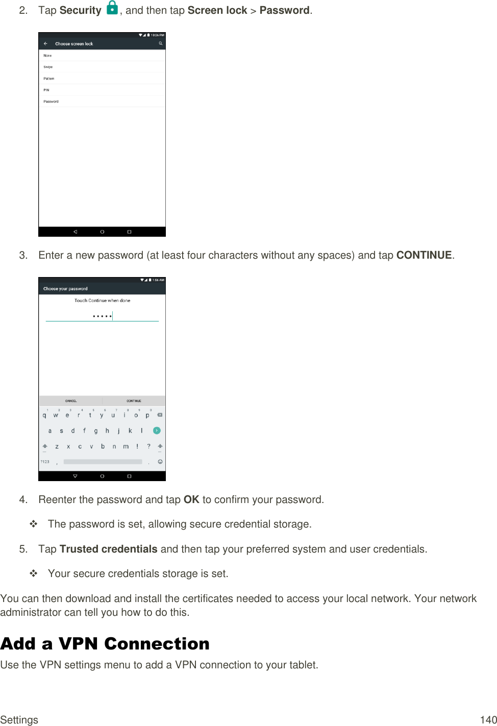 Settings  140 2.  Tap Security  , and then tap Screen lock &gt; Password.   3.  Enter a new password (at least four characters without any spaces) and tap CONTINUE.   4.  Reenter the password and tap OK to confirm your password.   The password is set, allowing secure credential storage. 5.  Tap Trusted credentials and then tap your preferred system and user credentials.   Your secure credentials storage is set. You can then download and install the certificates needed to access your local network. Your network administrator can tell you how to do this. Add a VPN Connection   Use the VPN settings menu to add a VPN connection to your tablet. 