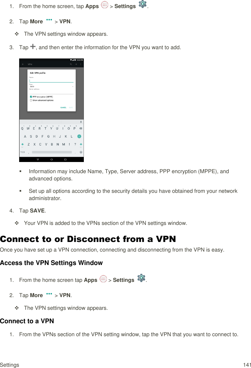 Settings  141 1.  From the home screen, tap Apps   &gt; Settings  .  2.  Tap More   &gt; VPN.   The VPN settings window appears. 3.  Tap  , and then enter the information for the VPN you want to add.     Information may include Name, Type, Server address, PPP encryption (MPPE), and advanced options.   Set up all options according to the security details you have obtained from your network administrator. 4.  Tap SAVE.    Your VPN is added to the VPNs section of the VPN settings window. Connect to or Disconnect from a VPN   Once you have set up a VPN connection, connecting and disconnecting from the VPN is easy. Access the VPN Settings Window 1.  From the home screen tap Apps   &gt; Settings  .  2.  Tap More   &gt; VPN.   The VPN settings window appears. Connect to a VPN 1.  From the VPNs section of the VPN setting window, tap the VPN that you want to connect to. 