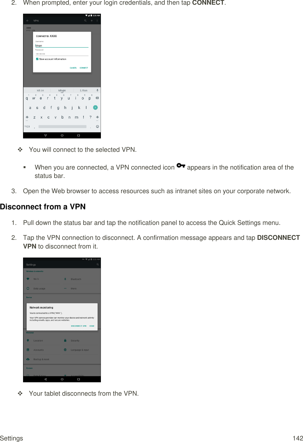 Settings  142 2.  When prompted, enter your login credentials, and then tap CONNECT.     You will connect to the selected VPN.    When you are connected, a VPN connected icon   appears in the notification area of the status bar. 3.  Open the Web browser to access resources such as intranet sites on your corporate network. Disconnect from a VPN 1.  Pull down the status bar and tap the notification panel to access the Quick Settings menu. 2.  Tap the VPN connection to disconnect. A confirmation message appears and tap DISCONNECT VPN to disconnect from it.     Your tablet disconnects from the VPN. 