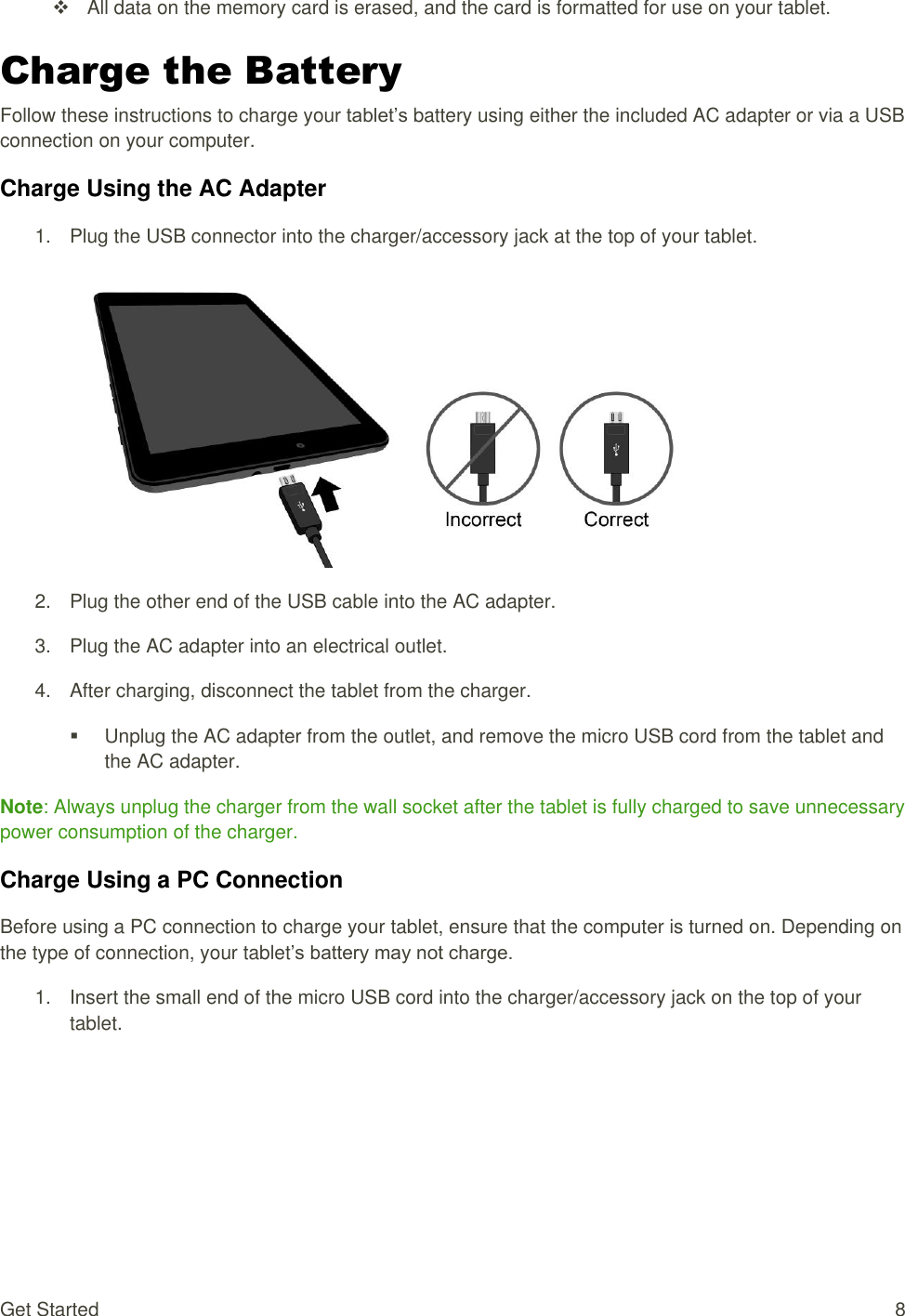 Get Started  8   All data on the memory card is erased, and the card is formatted for use on your tablet. Charge the Battery Follow these instructions to charge your tablet’s battery using either the included AC adapter or via a USBconnection on your computer. Charge Using the AC Adapter 1.  Plug the USB connector into the charger/accessory jack at the top of your tablet.   2.  Plug the other end of the USB cable into the AC adapter. 3.  Plug the AC adapter into an electrical outlet.  4.  After charging, disconnect the tablet from the charger.    Unplug the AC adapter from the outlet, and remove the micro USB cord from the tablet and the AC adapter. Note: Always unplug the charger from the wall socket after the tablet is fully charged to save unnecessary power consumption of the charger.  Charge Using a PC Connection Before using a PC connection to charge your tablet, ensure that the computer is turned on. Depending on the type of connection, your tablet’s battery may not charge. 1.  Insert the small end of the micro USB cord into the charger/accessory jack on the top of your tablet. 