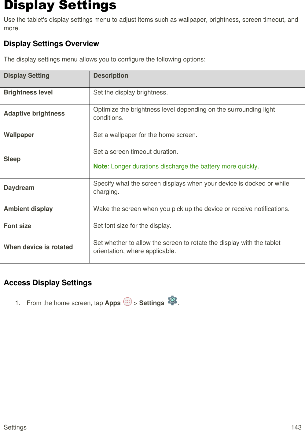 Settings  143 Display Settings Use the tablet&apos;s display settings menu to adjust items such as wallpaper, brightness, screen timeout, and more. Display Settings Overview The display settings menu allows you to configure the following options: Display Setting Description Brightness level Set the display brightness. Adaptive brightness Optimize the brightness level depending on the surrounding light conditions. Wallpaper Set a wallpaper for the home screen. Sleep Set a screen timeout duration. Note: Longer durations discharge the battery more quickly. Daydream Specify what the screen displays when your device is docked or while charging. Ambient display Wake the screen when you pick up the device or receive notifications. Font size Set font size for the display. When device is rotated Set whether to allow the screen to rotate the display with the tablet orientation, where applicable.  Access Display Settings 1.  From the home screen, tap Apps   &gt; Settings  .  