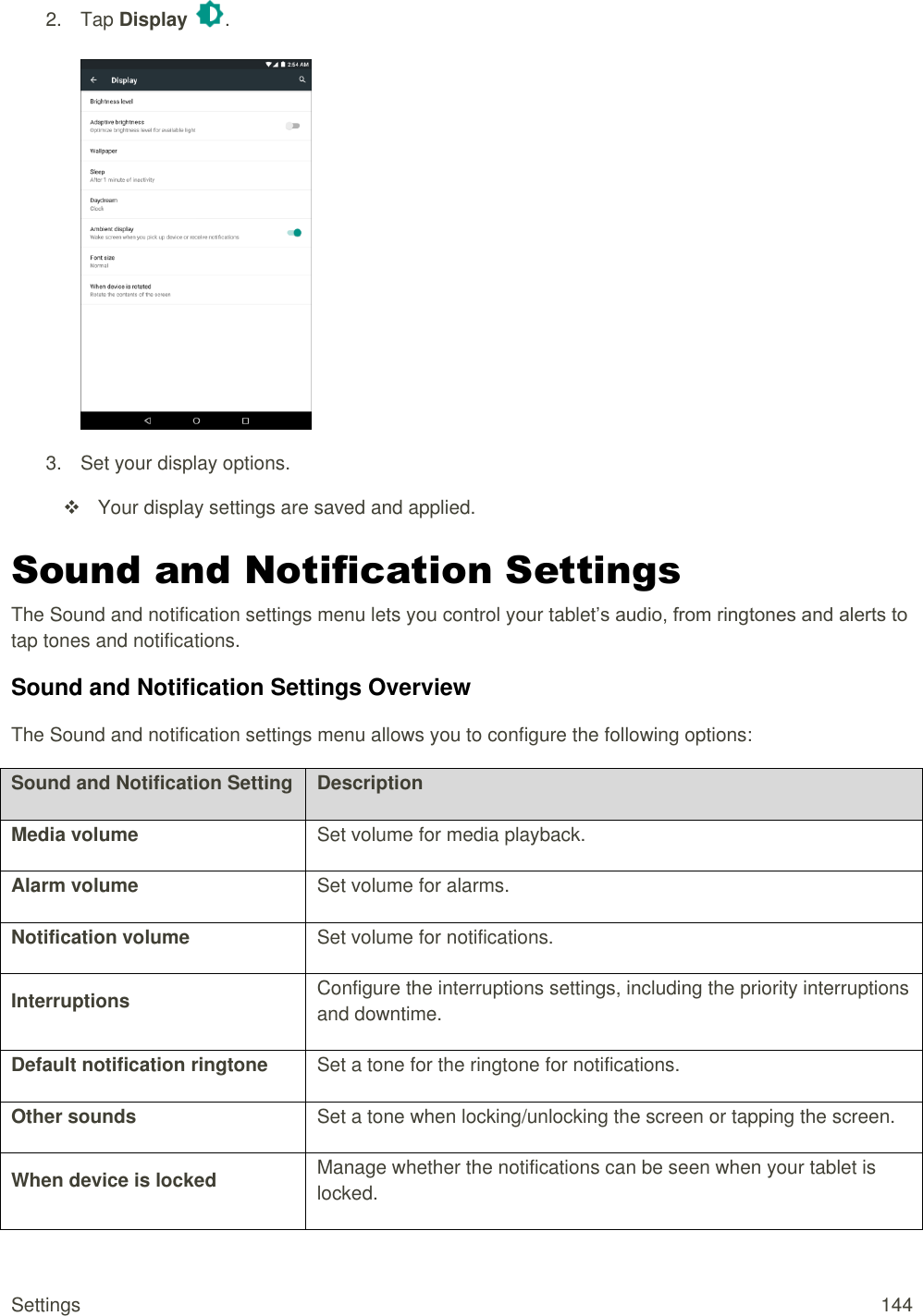 Settings  144 2.  Tap Display  .   3.  Set your display options.   Your display settings are saved and applied. Sound and Notification Settings The Sound and notification settings menu lets you control your tablet’s audio, from ringtones and alerts to tap tones and notifications. Sound and Notification Settings Overview The Sound and notification settings menu allows you to configure the following options: Sound and Notification Setting Description Media volume Set volume for media playback. Alarm volume Set volume for alarms. Notification volume Set volume for notifications. Interruptions Configure the interruptions settings, including the priority interruptions and downtime. Default notification ringtone Set a tone for the ringtone for notifications. Other sounds Set a tone when locking/unlocking the screen or tapping the screen. When device is locked Manage whether the notifications can be seen when your tablet is locked. 