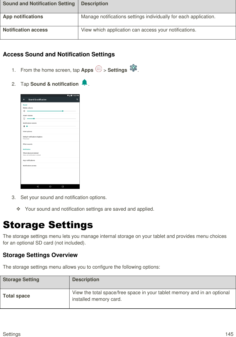 Settings  145 Sound and Notification Setting Description App notifications Manage notifications settings individually for each application. Notification access View which application can access your notifications.  Access Sound and Notification Settings 1.  From the home screen, tap Apps   &gt; Settings  .  2.  Tap Sound &amp; notification  .   3.  Set your sound and notification options.   Your sound and notification settings are saved and applied. Storage Settings The storage settings menu lets you manage internal storage on your tablet and provides menu choices for an optional SD card (not included). Storage Settings Overview The storage settings menu allows you to configure the following options: Storage Setting Description Total space View the total space/free space in your tablet memory and in an optional installed memory card. 