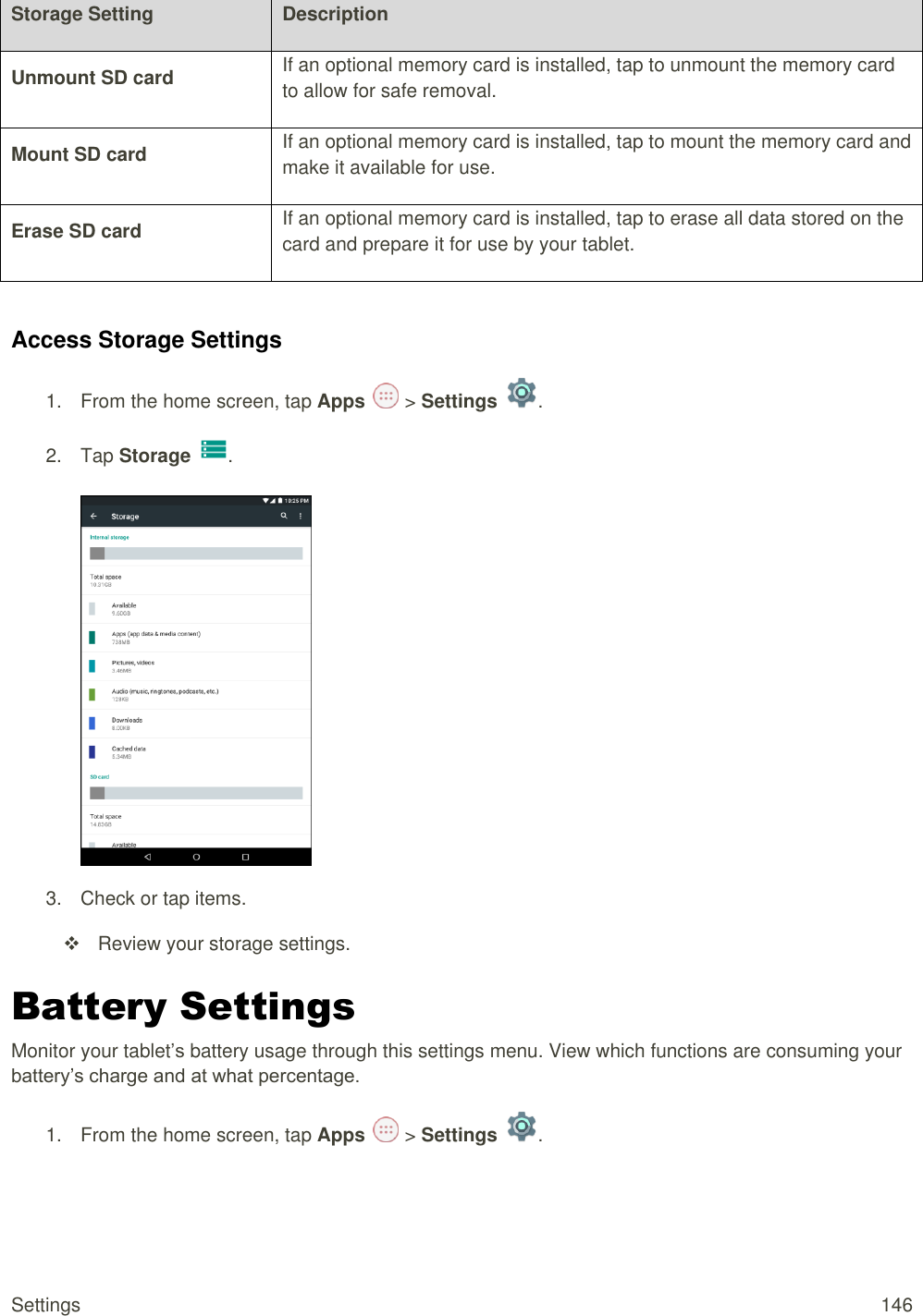 Settings  146 Storage Setting Description Unmount SD card If an optional memory card is installed, tap to unmount the memory card to allow for safe removal. Mount SD card If an optional memory card is installed, tap to mount the memory card and make it available for use. Erase SD card If an optional memory card is installed, tap to erase all data stored on the card and prepare it for use by your tablet.  Access Storage Settings 1.  From the home screen, tap Apps   &gt; Settings  .  2.  Tap Storage  .   3.  Check or tap items.   Review your storage settings. Battery Settings Monitor your tablet’s battery usage through this settings menu. View which functions are consuming your battery’s charge and at what percentage. 1.  From the home screen, tap Apps   &gt; Settings  .  