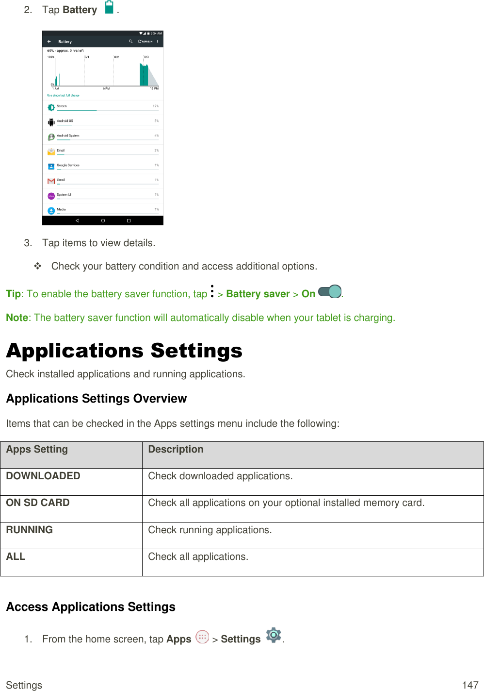 Settings  147 2.  Tap Battery  .   3.  Tap items to view details.    Check your battery condition and access additional options. Tip: To enable the battery saver function, tap   &gt; Battery saver &gt; On  . Note: The battery saver function will automatically disable when your tablet is charging. Applications Settings Check installed applications and running applications.  Applications Settings Overview Items that can be checked in the Apps settings menu include the following:  Apps Setting Description DOWNLOADED Check downloaded applications. ON SD CARD Check all applications on your optional installed memory card. RUNNING Check running applications. ALL Check all applications.  Access Applications Settings 1.  From the home screen, tap Apps   &gt; Settings  .  